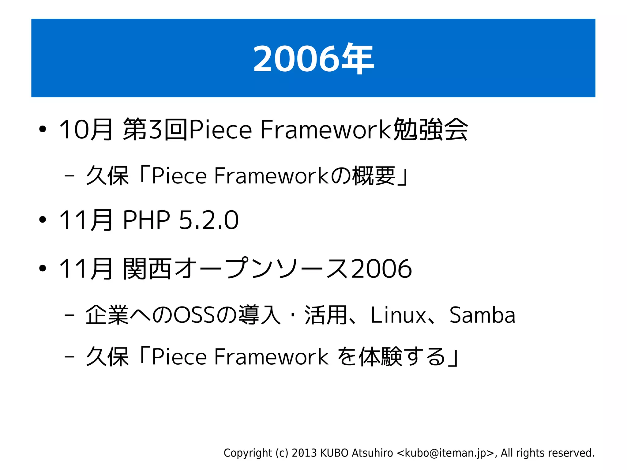 Copyright (c) 2013 KUBO Atsuhiro <kubo@iteman.jp>, All rights reserved.
2006年
●
10月 第3回Piece Framework勉強会
– 久保「Piece Frameworkの概要」
●
11月 PHP 5.2.0
●
11月 関西オープンソース2006
– 企業へのOSSの導入・活用、Linux、Samba
– 久保「Piece Framework を体験する」
 