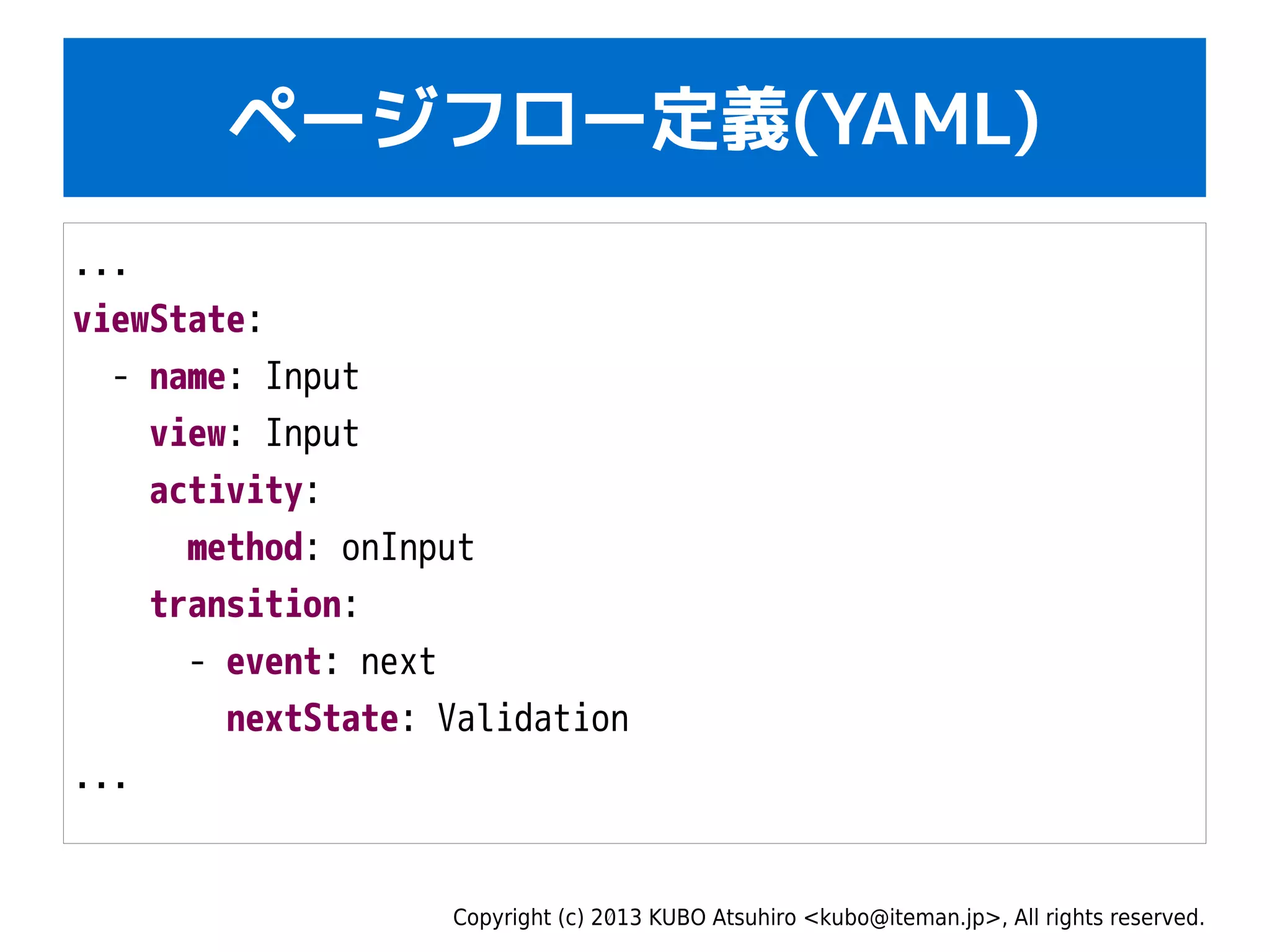 Copyright (c) 2013 KUBO Atsuhiro <kubo@iteman.jp>, All rights reserved.
ページフロー定義(YAML)
...
viewState:
- name: Input
view: Input
activity:
method: onInput
transition:
- event: next
nextState: Validation
...
 