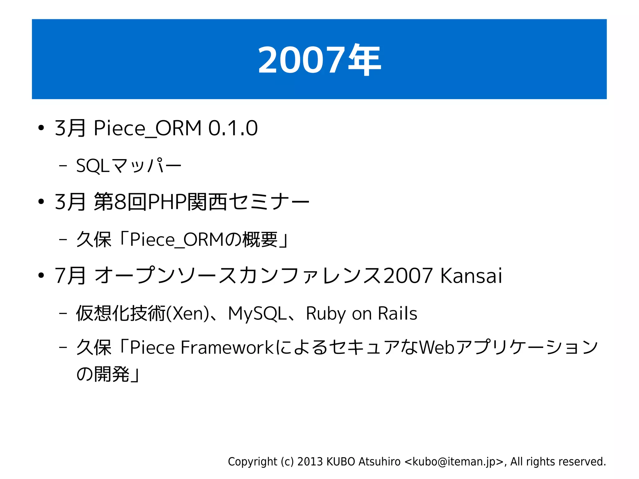 Copyright (c) 2013 KUBO Atsuhiro <kubo@iteman.jp>, All rights reserved.
2007年
●
3月 Piece_ORM 0.1.0
– SQLマッパー
●
3月 第8回PHP関西セミナー
– 久保「Piece_ORMの概要」
●
7月 オープンソースカンファレンス2007 Kansai
– 仮想化技術(Xen)、MySQL、Ruby on Rails
– 久保「Piece FrameworkによるセキュアなWebアプリケーション
の開発」
 
