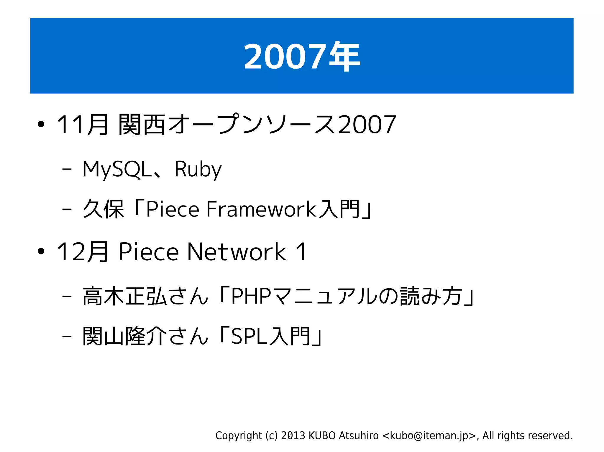 Copyright (c) 2013 KUBO Atsuhiro <kubo@iteman.jp>, All rights reserved.
2007年
●
11月 関西オープンソース2007
– MySQL、Ruby
– 久保「Piece Framework入門」
●
12月 Piece Network 1
– 高木正弘さん「PHPマニュアルの読み方」
– 関山隆介さん「SPL入門」
 