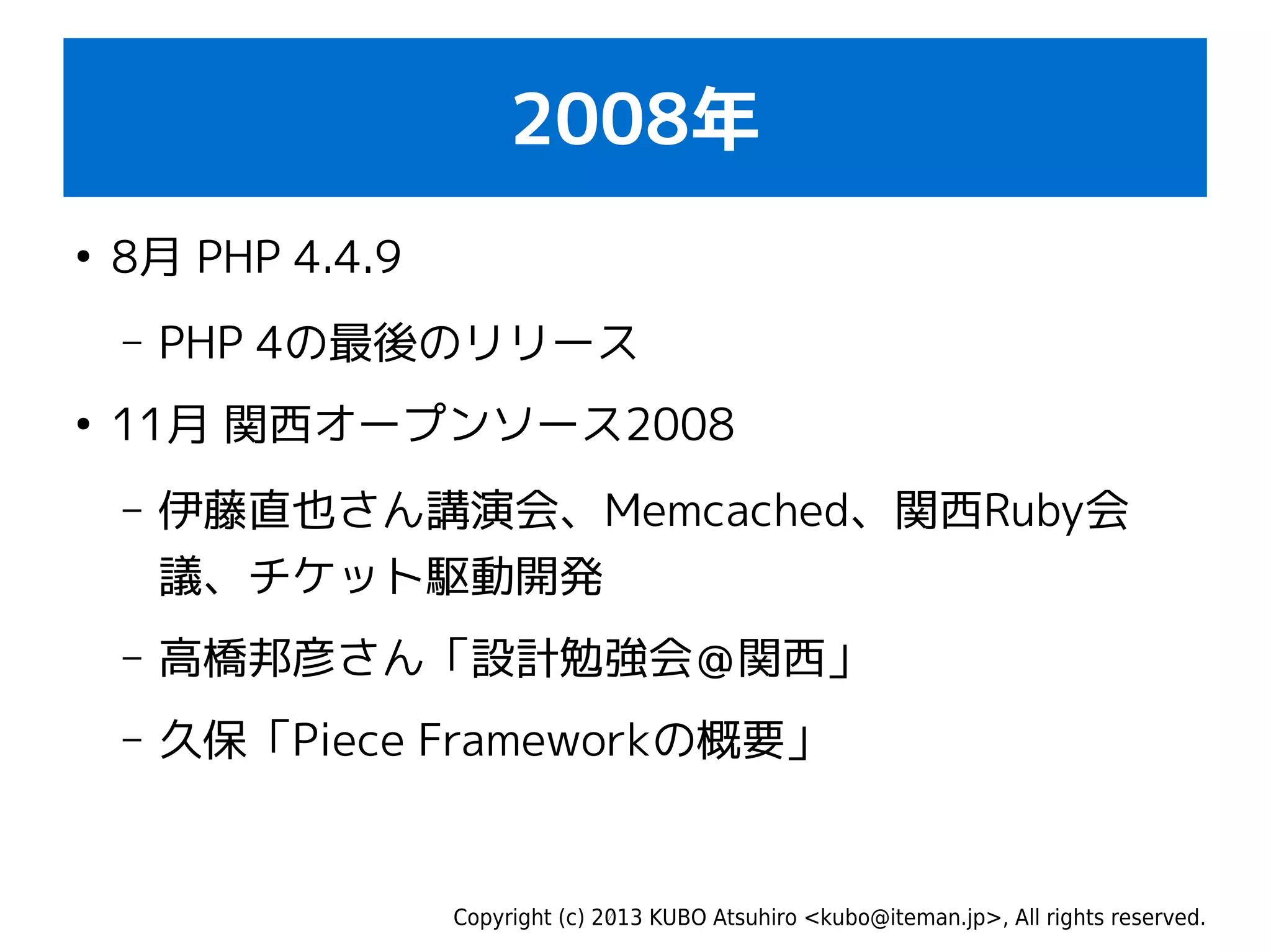 Copyright (c) 2013 KUBO Atsuhiro <kubo@iteman.jp>, All rights reserved.
2008年
●
8月 PHP 4.4.9
– PHP 4の最後のリリース
●
11月 関西オープンソース2008
– 伊藤直也さん講演会、Memcached、関西Ruby会
議、チケット駆動開発
– 高橋邦彦さん「設計勉強会＠関西」
– 久保「Piece Frameworkの概要」
 