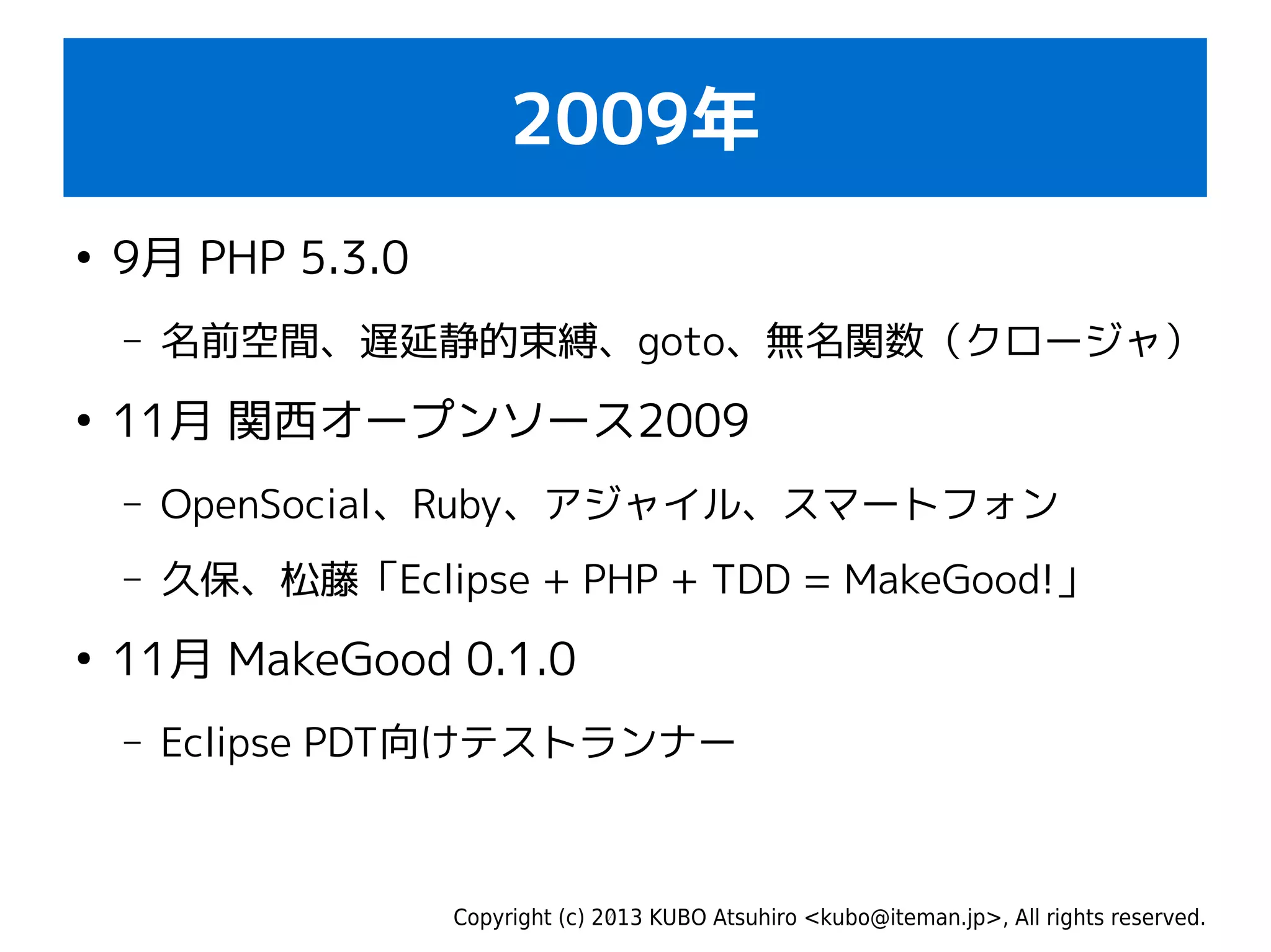 Copyright (c) 2013 KUBO Atsuhiro <kubo@iteman.jp>, All rights reserved.
2009年
●
9月 PHP 5.3.0
– 名前空間、遅延静的束縛、goto、無名関数（クロージャ）
●
11月 関西オープンソース2009
– OpenSocial、Ruby、アジャイル、スマートフォン
– 久保、松藤「Eclipse + PHP + TDD = MakeGood!」
●
11月 MakeGood 0.1.0
– Eclipse PDT向けテストランナー
 