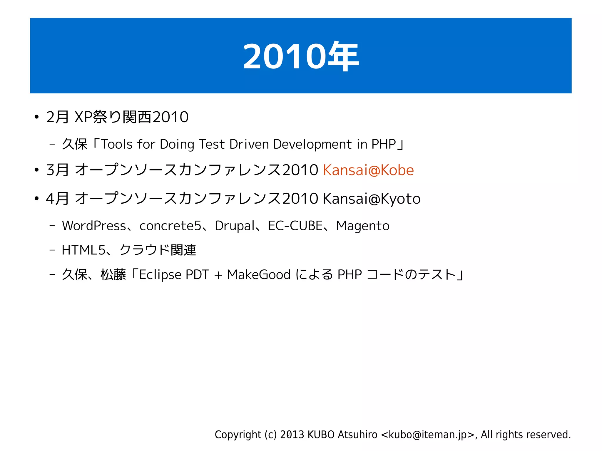 Copyright (c) 2013 KUBO Atsuhiro <kubo@iteman.jp>, All rights reserved.
2010年
●
2月 XP祭り関西2010
– 久保「Tools for Doing Test Driven Development in PHP」
●
3月 オープンソースカンファレンス2010 Kansai@Kobe
●
4月 オープンソースカンファレンス2010 Kansai@Kyoto
– WordPress、concrete5、Drupal、EC-CUBE、Magento
– HTML5、クラウド関連
– 久保、松藤「Eclipse PDT + MakeGood による PHP コードのテスト」
 