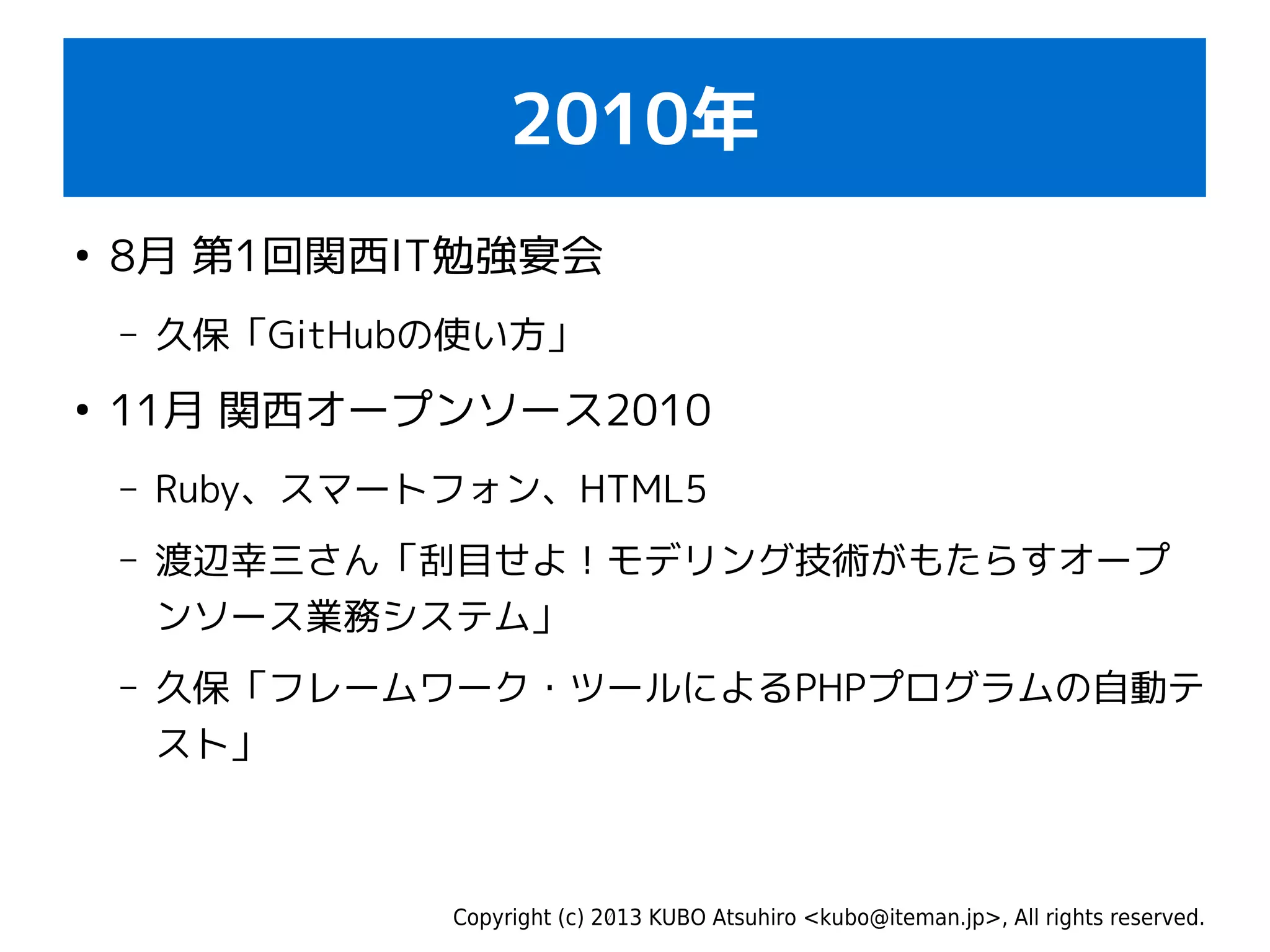 Copyright (c) 2013 KUBO Atsuhiro <kubo@iteman.jp>, All rights reserved.
2010年
●
8月 第1回関西IT勉強宴会
– 久保「GitHubの使い方」
●
11月 関西オープンソース2010
– Ruby、スマートフォン、HTML5
– 渡辺幸三さん「刮目せよ！モデリング技術がもたらすオープ
ンソース業務システム」
– 久保「フレームワーク・ツールによるPHPプログラムの自動テ
スト」
 