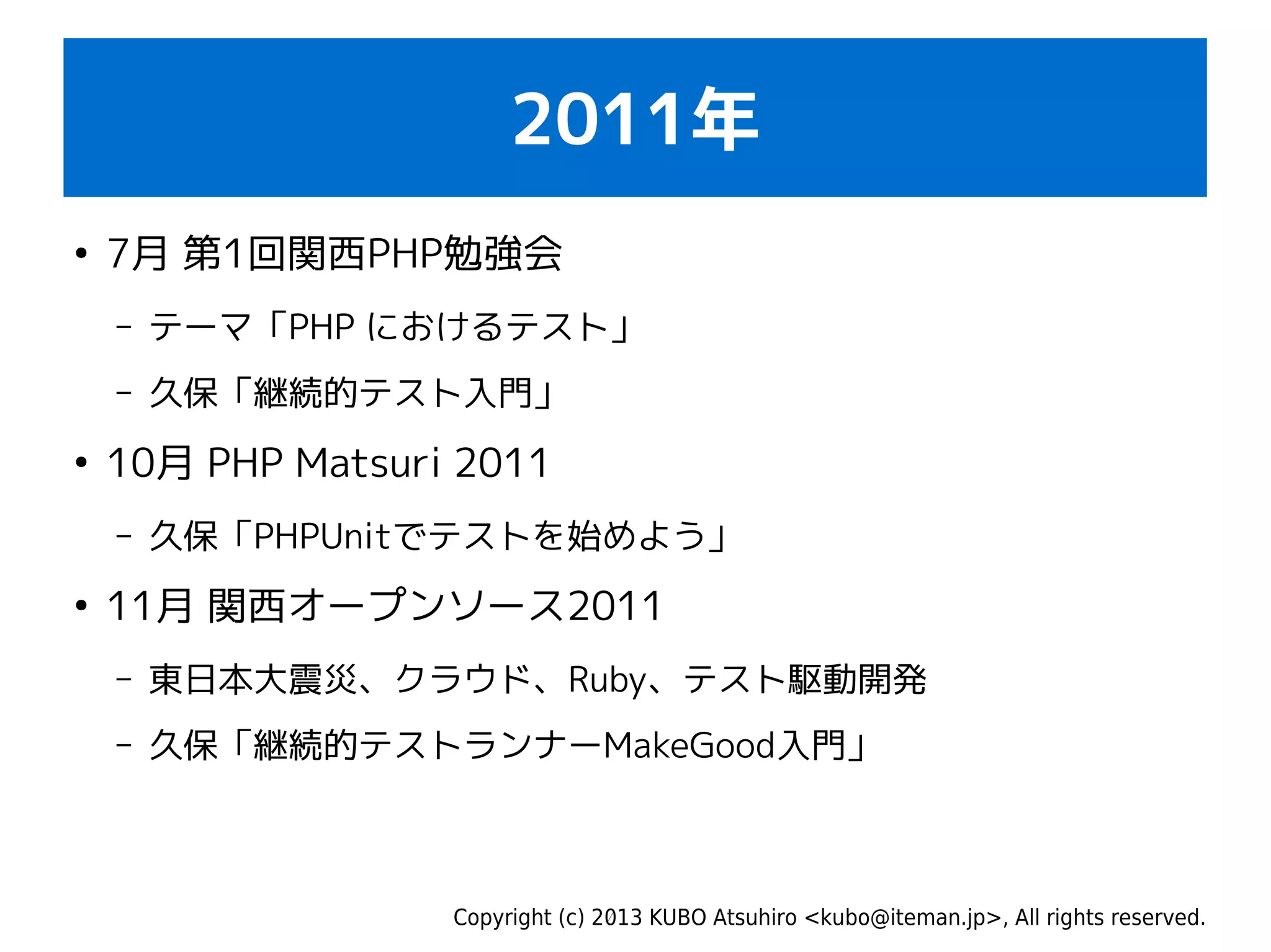 Copyright (c) 2013 KUBO Atsuhiro <kubo@iteman.jp>, All rights reserved.
2011年
●
7月 第1回関西PHP勉強会
– テーマ「PHP におけるテスト」
– 久保「継続的テスト入門」
●
10月 PHP Matsuri 2011
– 久保「PHPUnitでテストを始めよう」
●
11月 関西オープンソース2011
– 東日本大震災、クラウド、Ruby、テスト駆動開発
– 久保「継続的テストランナーMakeGood入門」
 
