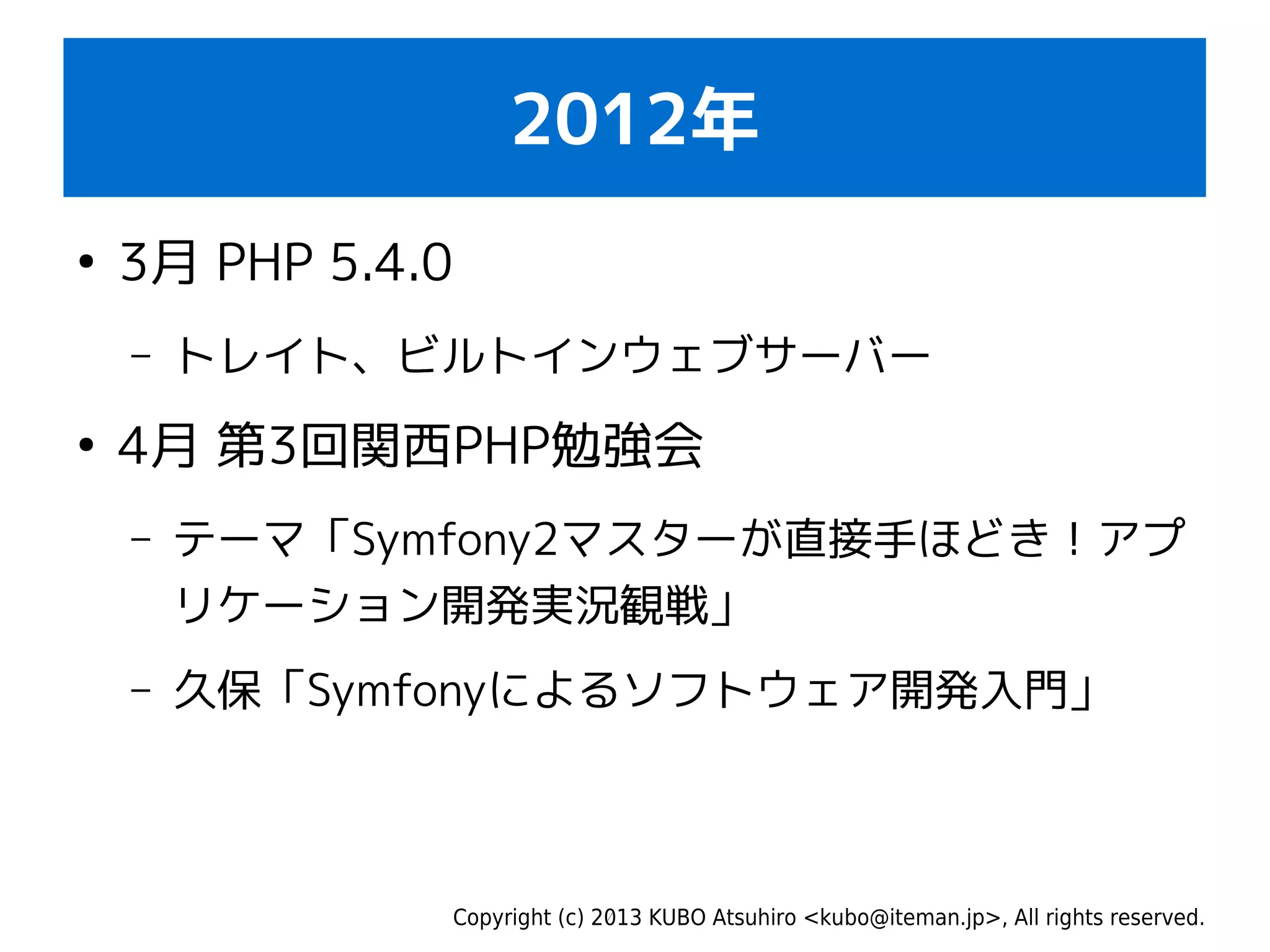 Copyright (c) 2013 KUBO Atsuhiro <kubo@iteman.jp>, All rights reserved.
2012年
●
3月 PHP 5.4.0
– トレイト、ビルトインウェブサーバー
●
4月 第3回関西PHP勉強会
– テーマ「Symfony2マスターが直接手ほどき！アプ
リケーション開発実況観戦」
– 久保「Symfonyによるソフトウェア開発入門」
 