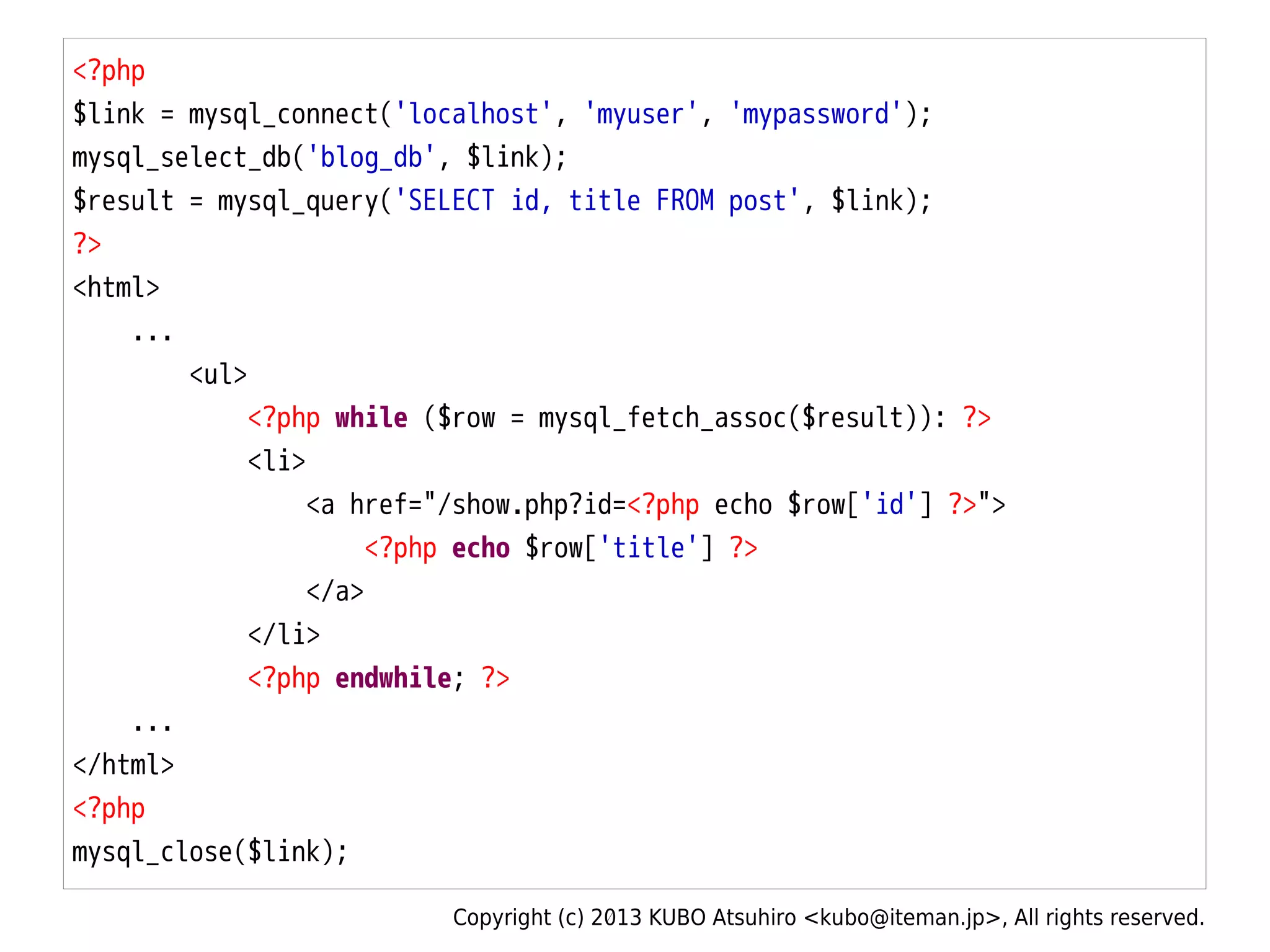 Copyright (c) 2013 KUBO Atsuhiro <kubo@iteman.jp>, All rights reserved.
<?php
$link = mysql_connect('localhost', 'myuser', 'mypassword');
mysql_select_db('blog_db', $link);
$result = mysql_query('SELECT id, title FROM post', $link);
?>
<html>
...
<ul>
<?php while ($row = mysql_fetch_assoc($result)): ?>
<li>
<a href="/show.php?id=<?php echo $row['id'] ?>">
<?php echo $row['title'] ?>
</a>
</li>
<?php endwhile; ?>
...
</html>
<?php
mysql_close($link);
 