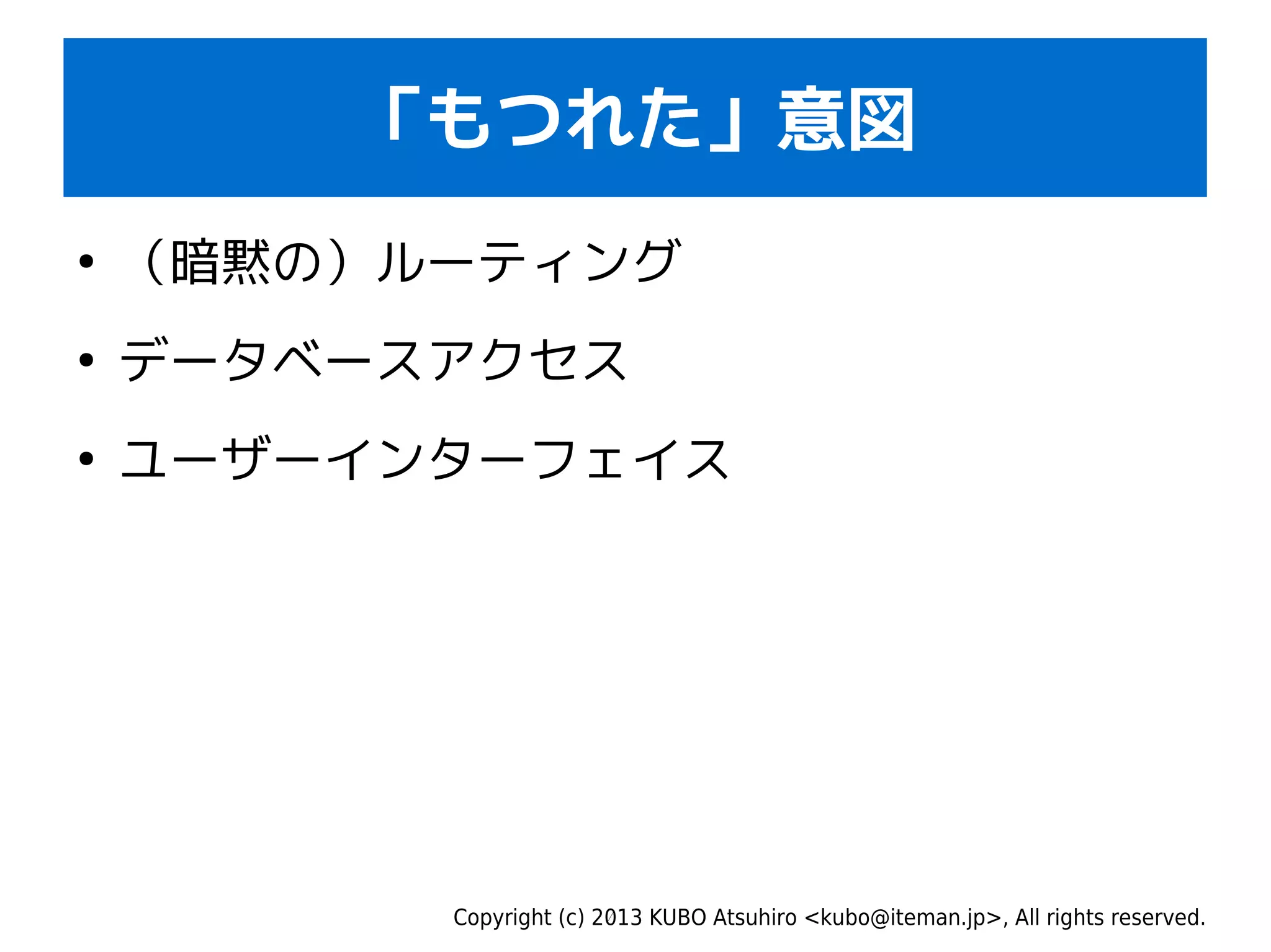 Copyright (c) 2013 KUBO Atsuhiro <kubo@iteman.jp>, All rights reserved.
「もつれた」意図
●
（暗黙の）ルーティング
●
データベースアクセス
●
ユーザーインターフェイス
 