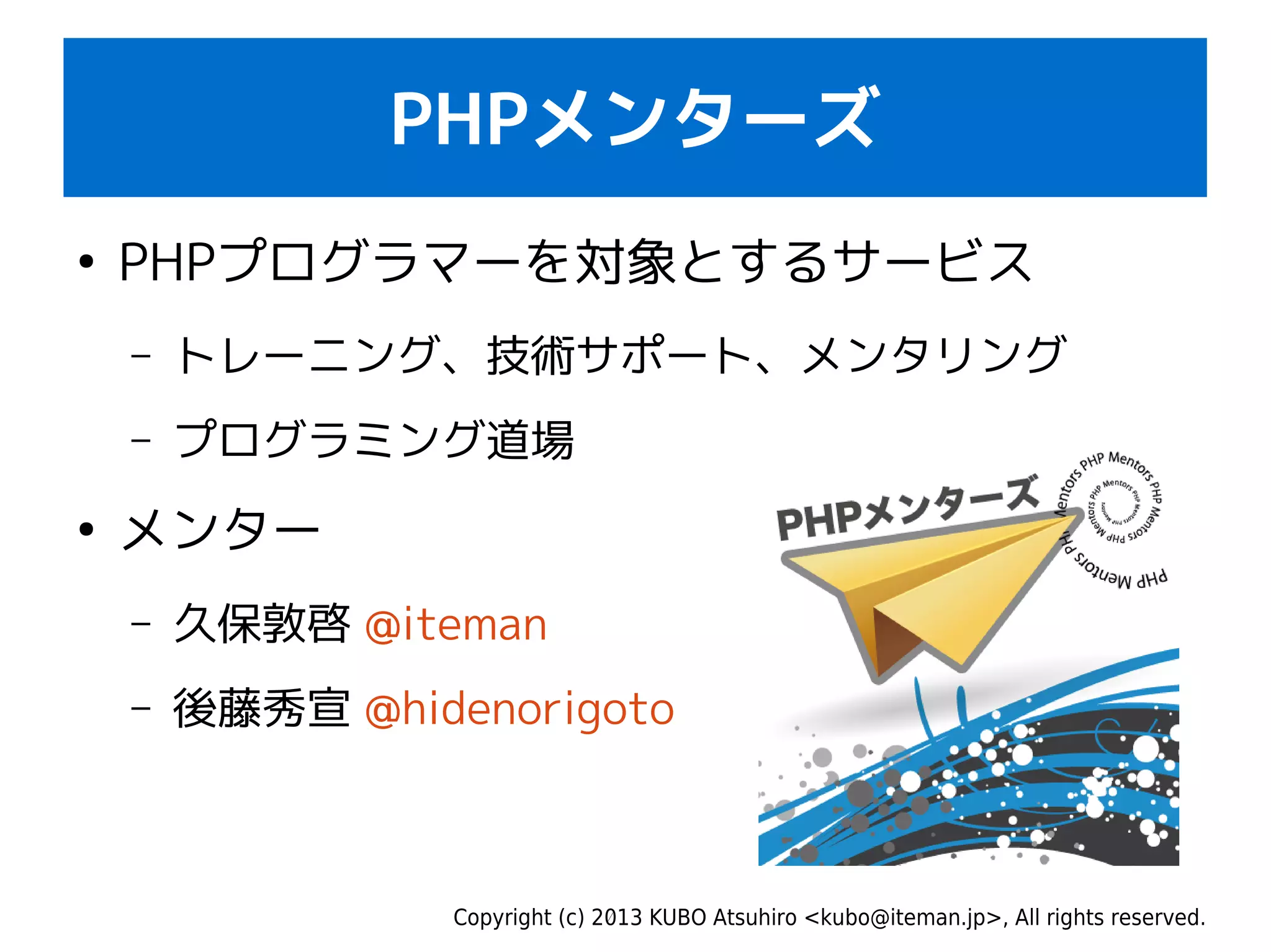 Copyright (c) 2013 KUBO Atsuhiro <kubo@iteman.jp>, All rights reserved.
PHPメンターズ
●
PHPプログラマーを対象とするサービス
– トレーニング、技術サポート、メンタリング
– プログラミング道場
●
メンター
– 久保敦啓 @iteman
– 後藤秀宣 @hidenorigoto
 