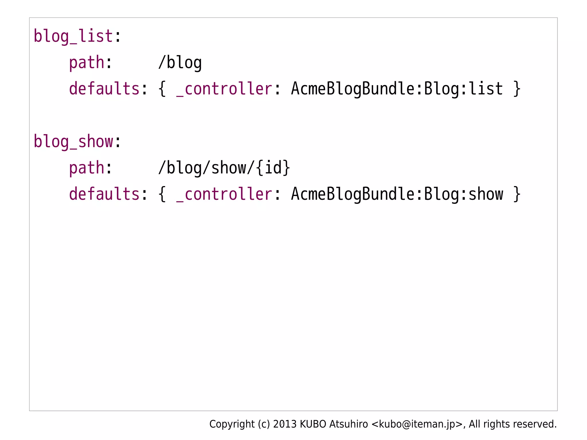 Copyright (c) 2013 KUBO Atsuhiro <kubo@iteman.jp>, All rights reserved.
blog_list:
path: /blog
defaults: { _controller: AcmeBlogBundle:Blog:list }
blog_show:
path: /blog/show/{id}
defaults: { _controller: AcmeBlogBundle:Blog:show }
 