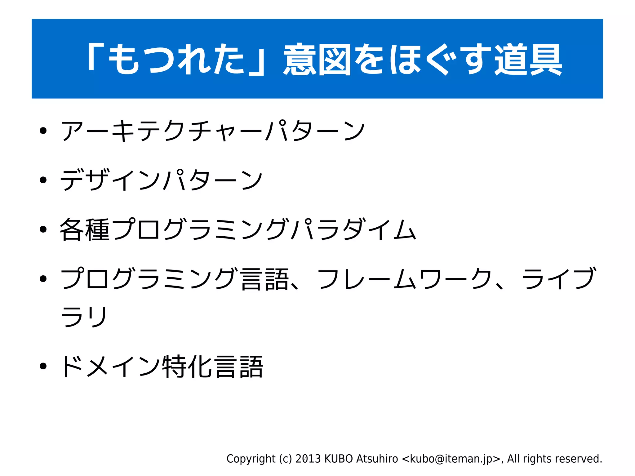 Copyright (c) 2013 KUBO Atsuhiro <kubo@iteman.jp>, All rights reserved.
「もつれた」意図をほぐす道具
●
アーキテクチャーパターン
●
デザインパターン
●
各種プログラミングパラダイム
●
プログラミング言語、フレームワーク、ライブ
ラリ
●
ドメイン特化言語
 
