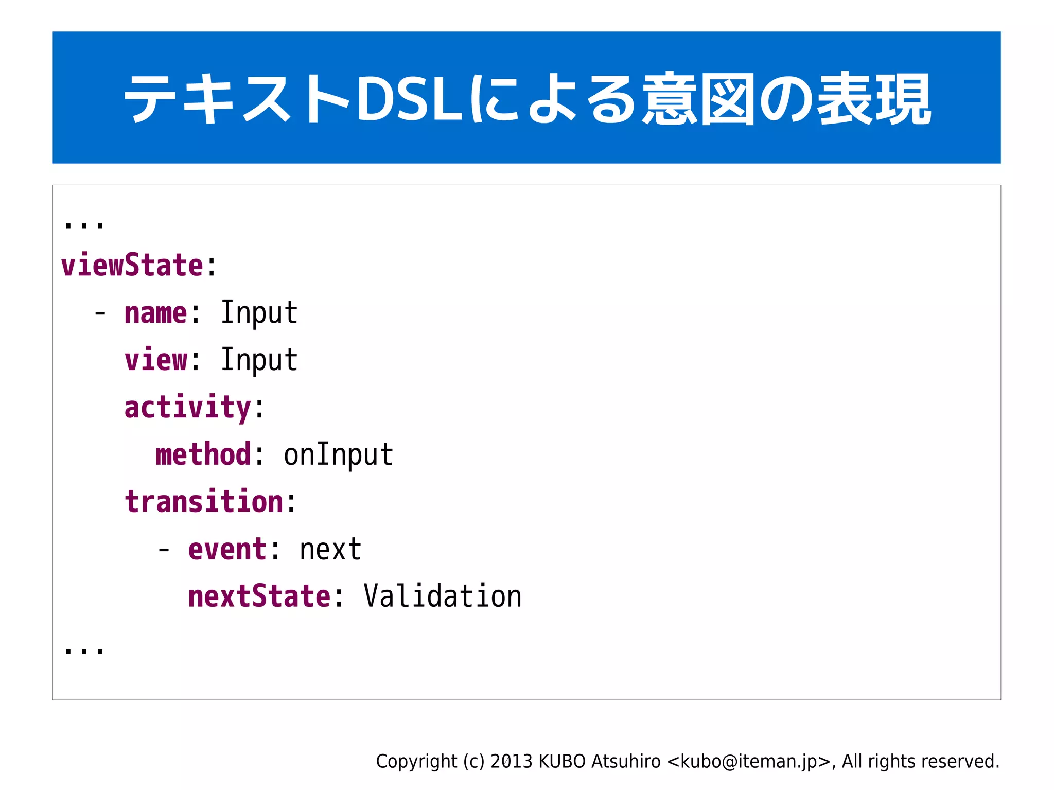 Copyright (c) 2013 KUBO Atsuhiro <kubo@iteman.jp>, All rights reserved.
テキストDSLによる意図の表現
...
viewState:
- name: Input
view: Input
activity:
method: onInput
transition:
- event: next
nextState: Validation
...
 