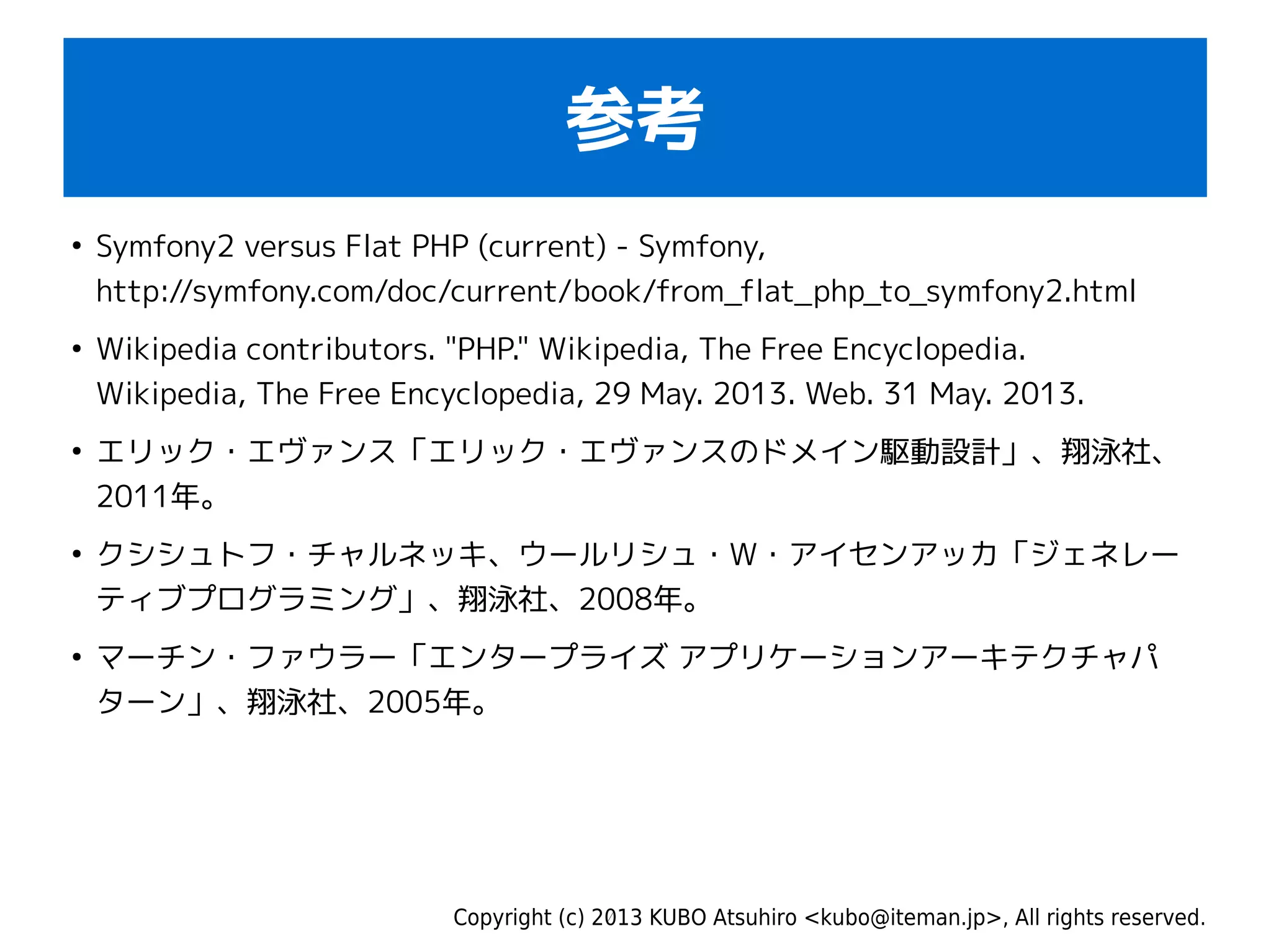 Copyright (c) 2013 KUBO Atsuhiro <kubo@iteman.jp>, All rights reserved.
参考
●
Symfony2 versus Flat PHP (current) - Symfony,
http://symfony.com/doc/current/book/from_flat_php_to_symfony2.html
●
Wikipedia contributors. "PHP." Wikipedia, The Free Encyclopedia.
Wikipedia, The Free Encyclopedia, 29 May. 2013. Web. 31 May. 2013.
●
エリック・エヴァンス「エリック・エヴァンスのドメイン駆動設計」、翔泳社、
2011年。
●
クシシュトフ・チャルネッキ、ウールリシュ・W・アイセンアッカ「ジェネレー
ティブプログラミング」、翔泳社、2008年。
●
マーチン・ファウラー「エンタープライズ アプリケーションアーキテクチャパ
ターン」、翔泳社、2005年。
 