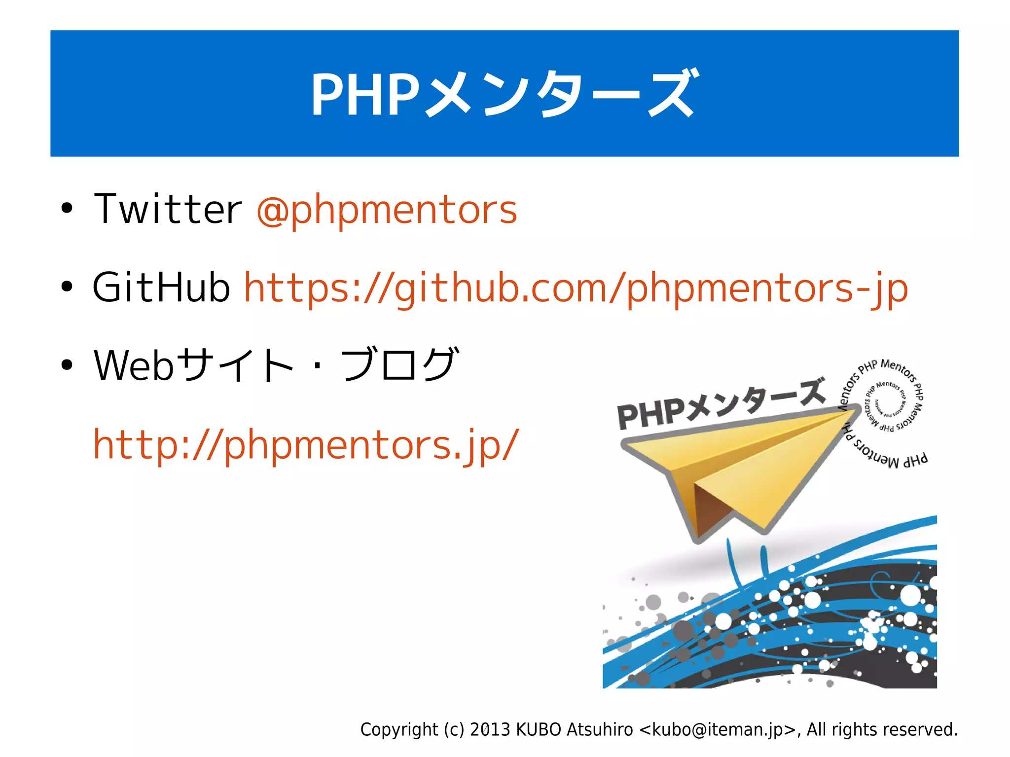 Copyright (c) 2013 KUBO Atsuhiro <kubo@iteman.jp>, All rights reserved.
PHPメンターズ
●
Twitter @phpmentors
●
GitHub https://github.com/phpmentors-jp
●
Webサイト・ブログ
http://phpmentors.jp/
 