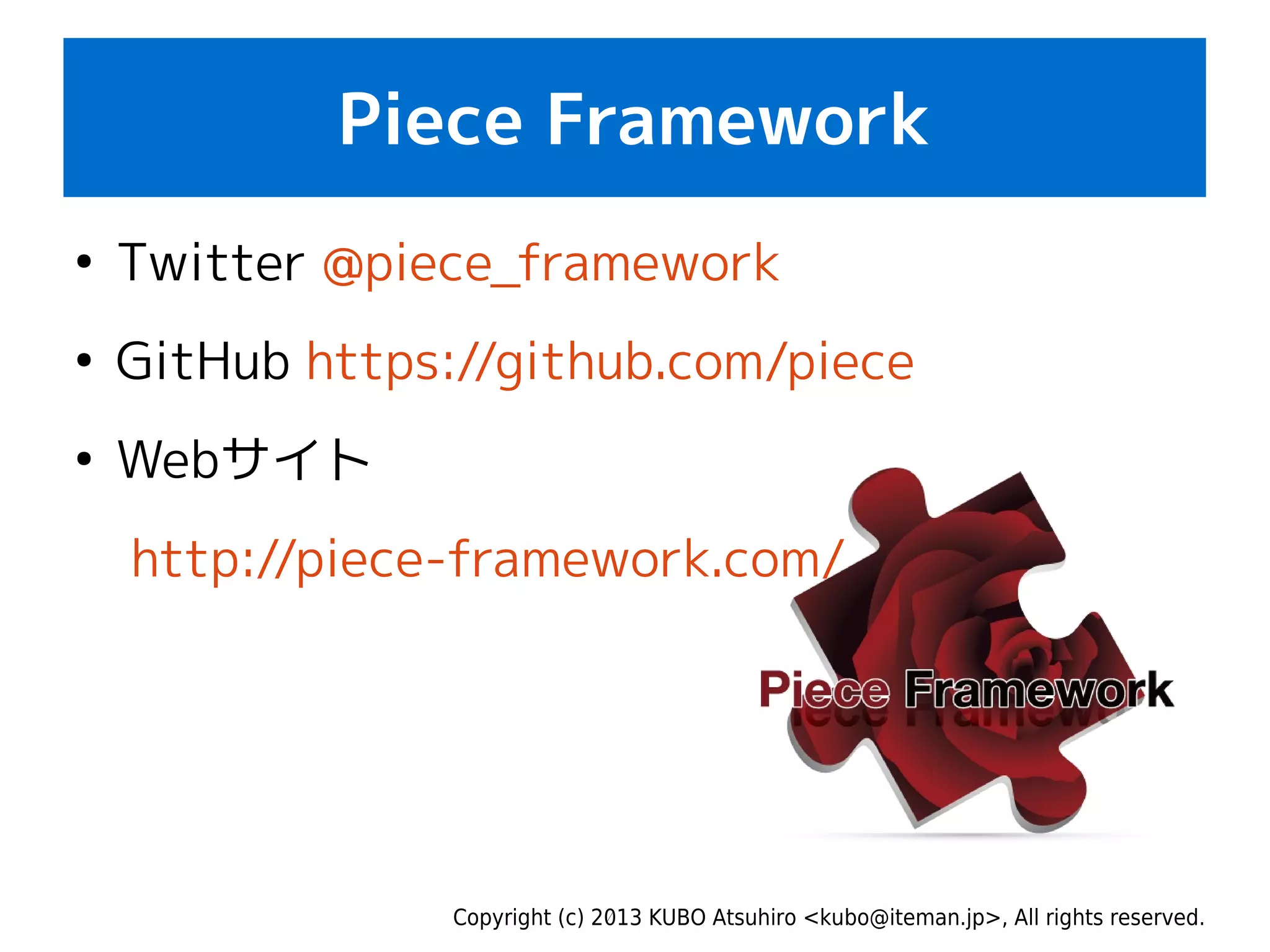 Copyright (c) 2013 KUBO Atsuhiro <kubo@iteman.jp>, All rights reserved.
Piece Framework
●
Twitter @piece_framework
●
GitHub https://github.com/piece
●
Webサイト
http://piece-framework.com/
 
