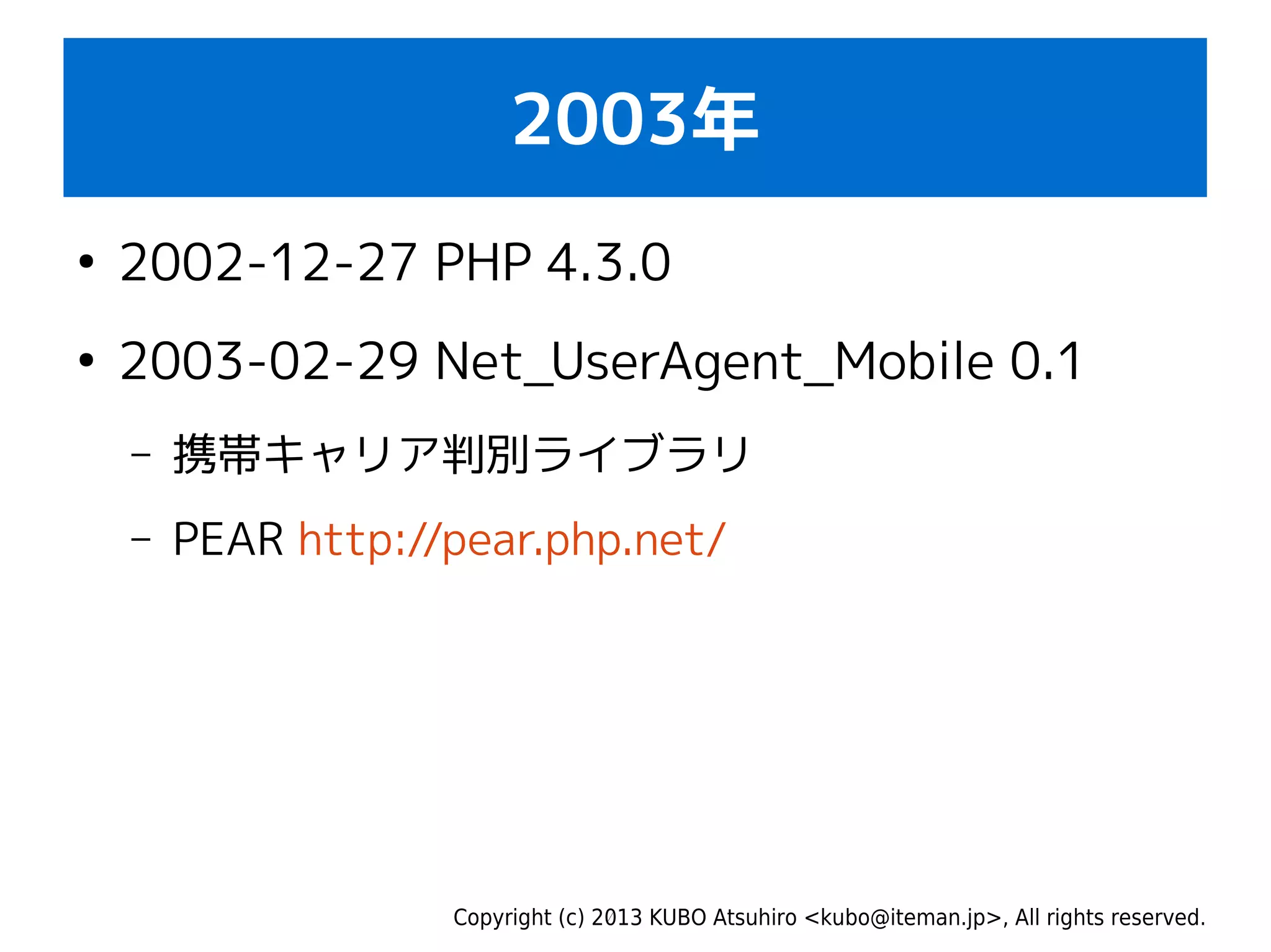 Copyright (c) 2013 KUBO Atsuhiro <kubo@iteman.jp>, All rights reserved.
2003年
●
2002-12-27 PHP 4.3.0
●
2003-02-29 Net_UserAgent_Mobile 0.1
– 携帯キャリア判別ライブラリ
– PEAR http://pear.php.net/
 