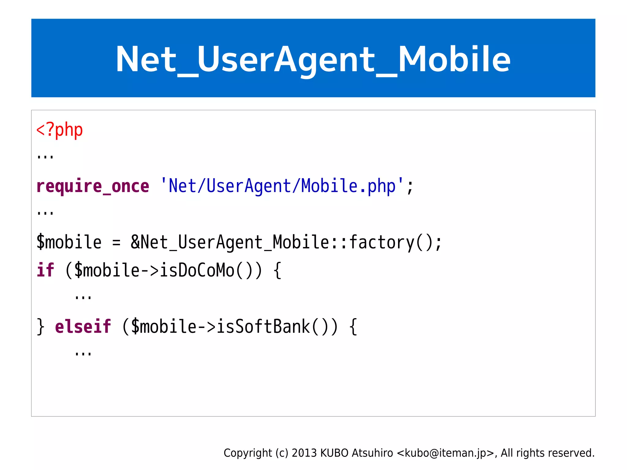 Copyright (c) 2013 KUBO Atsuhiro <kubo@iteman.jp>, All rights reserved.
Net_UserAgent_Mobile
<?php
…
require_once 'Net/UserAgent/Mobile.php';
…
$mobile = &Net_UserAgent_Mobile::factory();
if ($mobile->isDoCoMo()) {
…
} elseif ($mobile->isSoftBank()) {
…
 