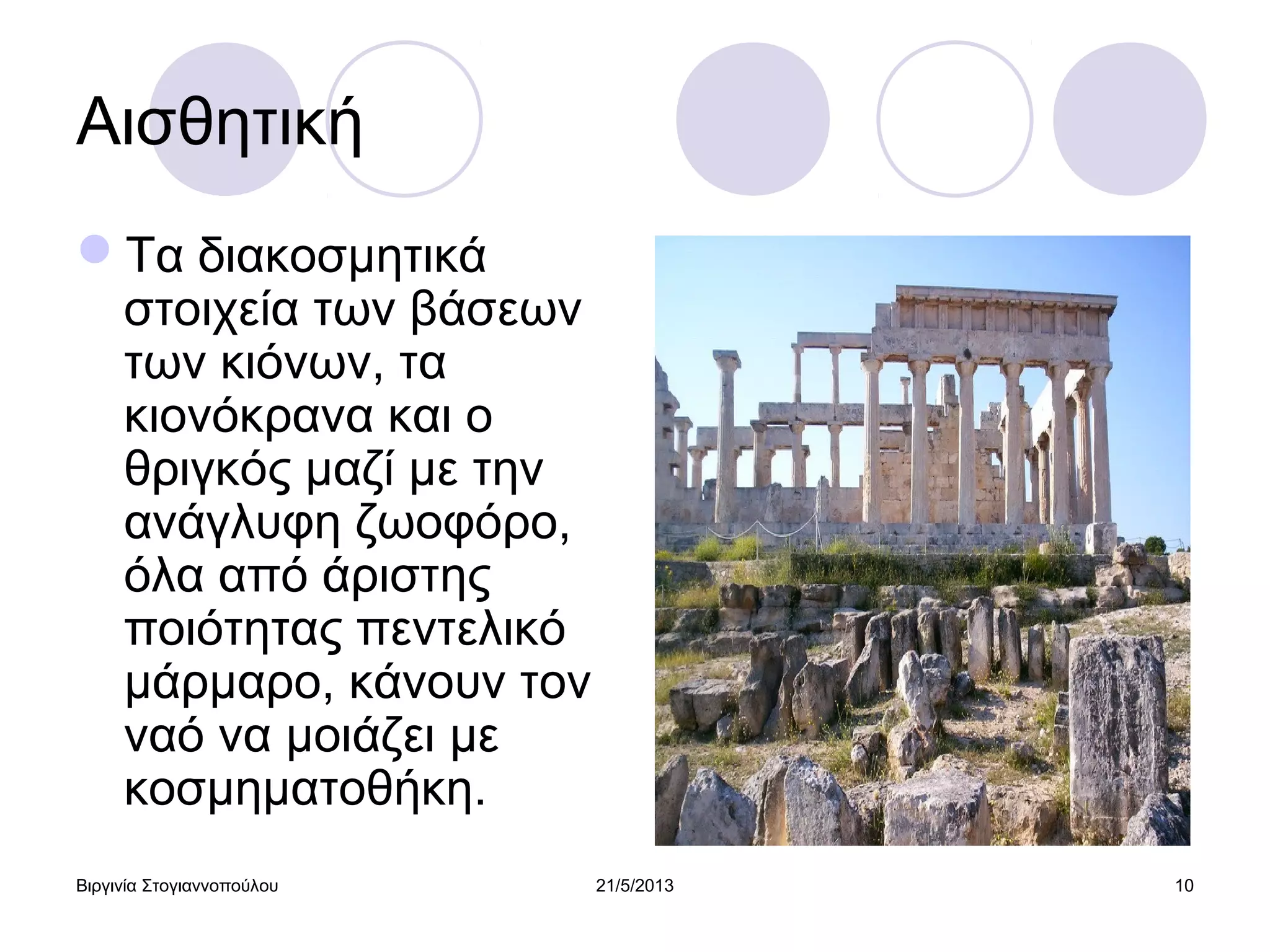 Βιργινία Στογιαννοπούλου 21/5/2013 10
Αισθητική
Τα διακοσμητικά
στοιχεία των βάσεων
των κιόνων, τα
κιονόκρανα και ο
θριγκός μαζί με την
ανάγλυφη ζωοφόρο,
όλα από άριστης
ποιότητας πεντελικό
μάρμαρο, κάνουν τον
ναό να μοιάζει με
κοσμηματοθήκη.
 