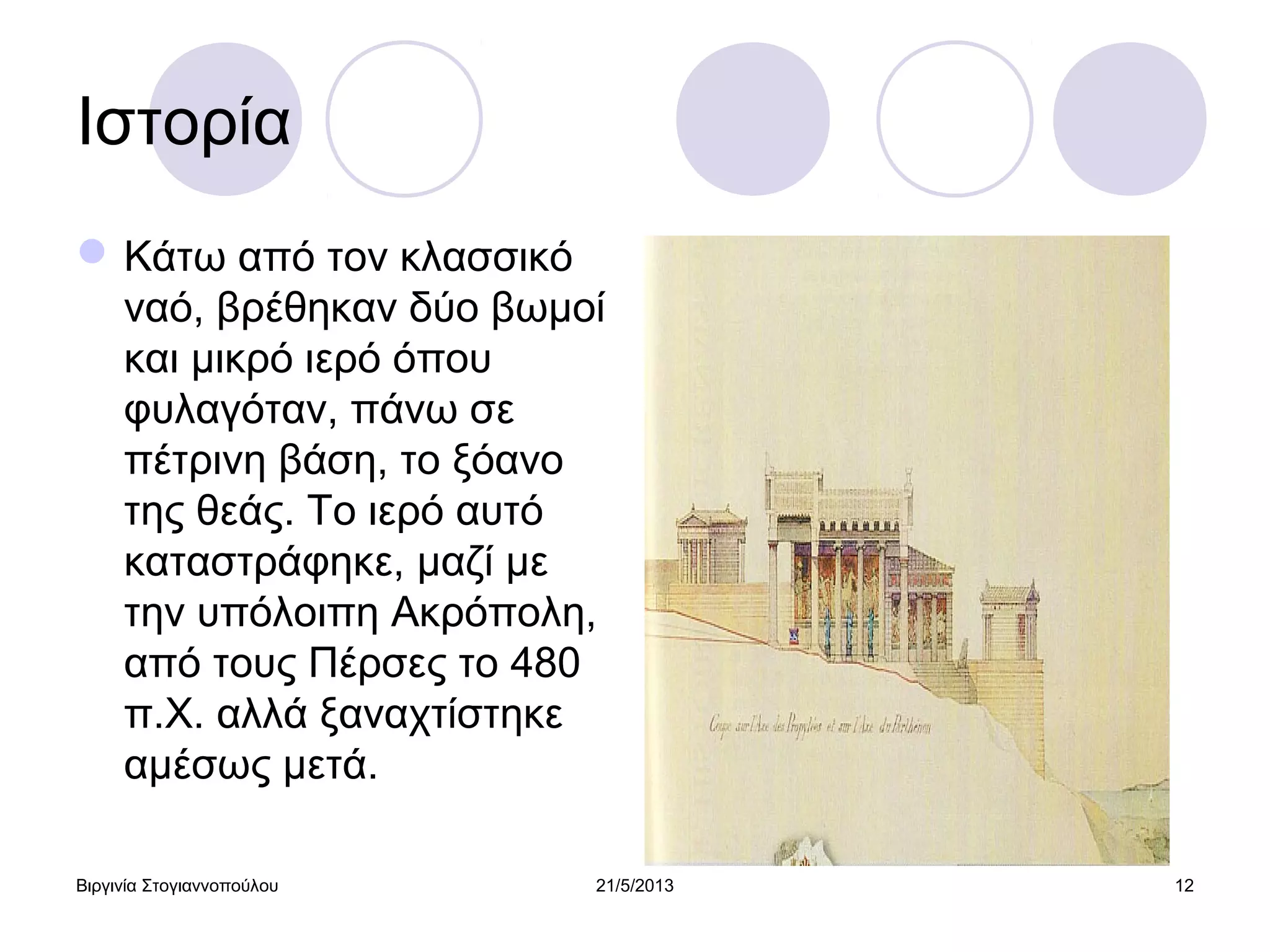 Βιργινία Στογιαννοπούλου 21/5/2013 12
Ιστορία
Κάτω από τον κλασσικό
ναό, βρέθηκαν δύο βωμοί
και μικρό ιερό όπου
φυλαγόταν, πάνω σε
πέτρινη βάση, το ξόανο
της θεάς. Το ιερό αυτό
καταστράφηκε, μαζί με
την υπόλοιπη Ακρόπολη,
από τους Πέρσες το 480
π.Χ. αλλά ξαναχτίστηκε
αμέσως μετά.
 