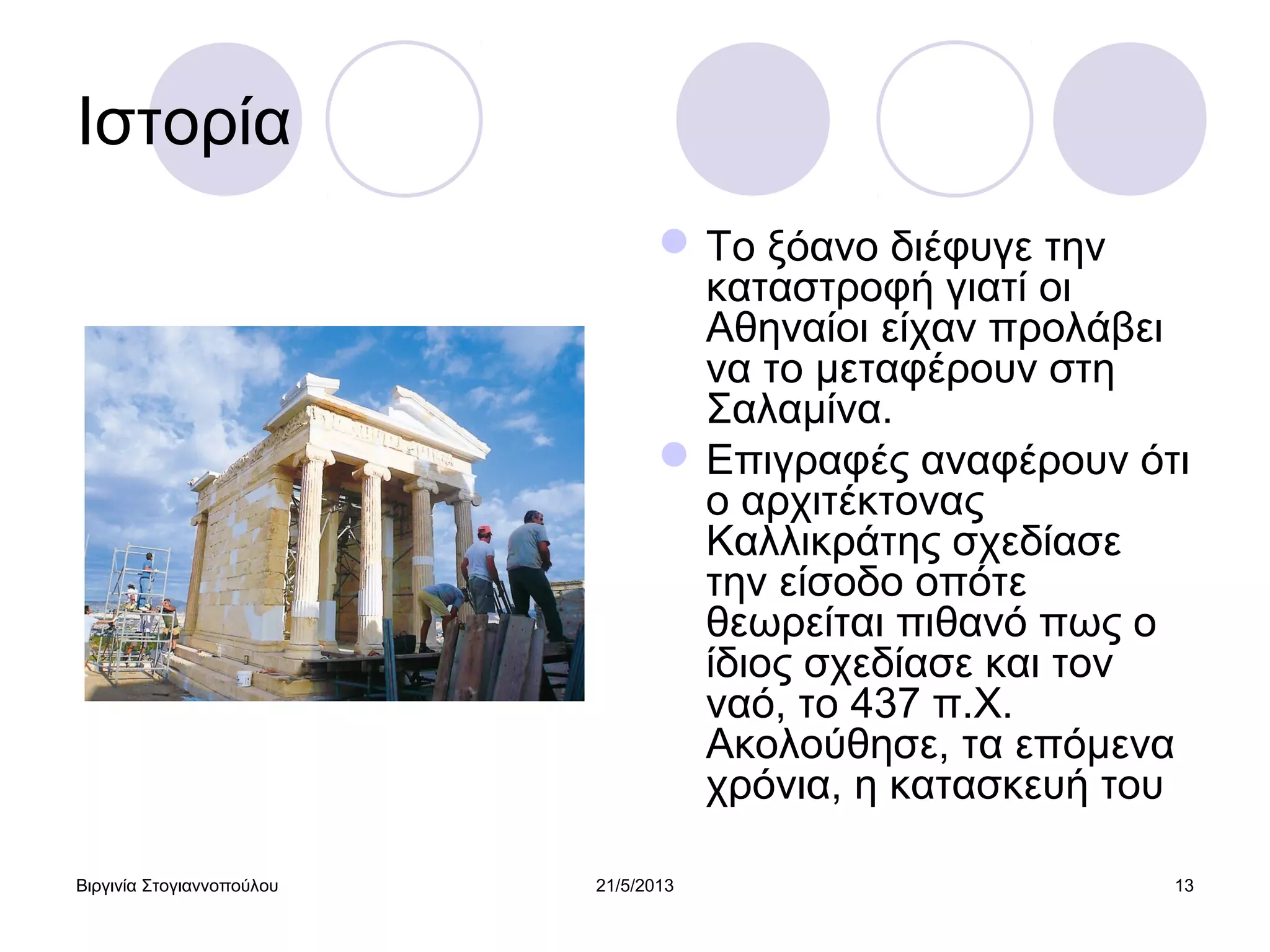 Βιργινία Στογιαννοπούλου 21/5/2013 13
Ιστορία
Το ξόανο διέφυγε την
καταστροφή γιατί οι
Αθηναίοι είχαν προλάβει
να το μεταφέρουν στη
Σαλαμίνα.
Επιγραφές αναφέρουν ότι
ο αρχιτέκτονας
Καλλικράτης σχεδίασε
την είσοδο οπότε
θεωρείται πιθανό πως ο
ίδιος σχεδίασε και τον
ναό, το 437 π.Χ.
Ακολούθησε, τα επόμενα
χρόνια, η κατασκευή του
 