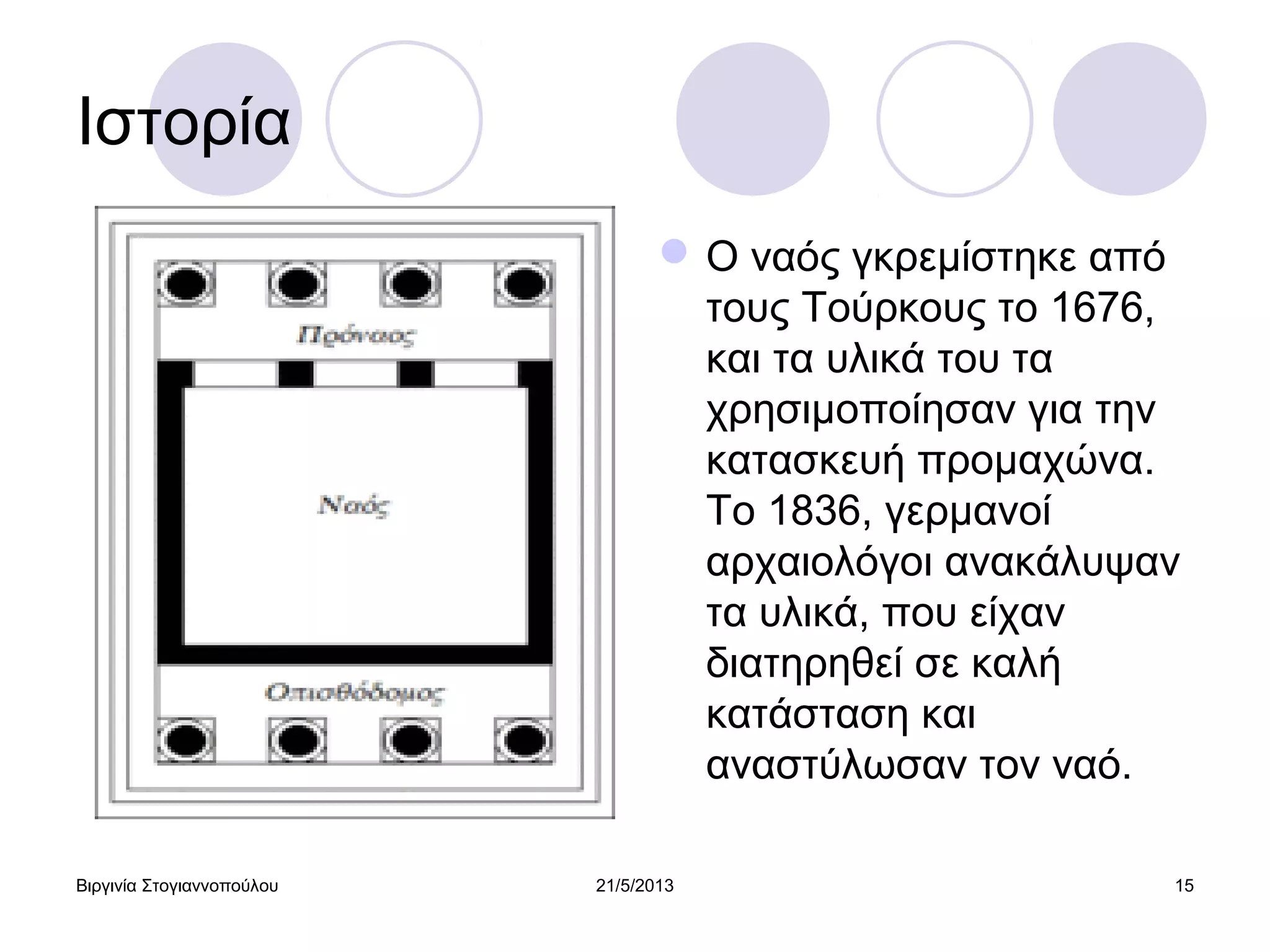Βιργινία Στογιαννοπούλου 21/5/2013 15
Ιστορία
Ο ναός γκρεμίστηκε από
τους Τούρκους το 1676,
και τα υλικά του τα
χρησιμοποίησαν για την
κατασκευή προμαχώνα.
Το 1836, γερμανοί
αρχαιολόγοι ανακάλυψαν
τα υλικά, που είχαν
διατηρηθεί σε καλή
κατάσταση και
αναστύλωσαν τον ναό.
 