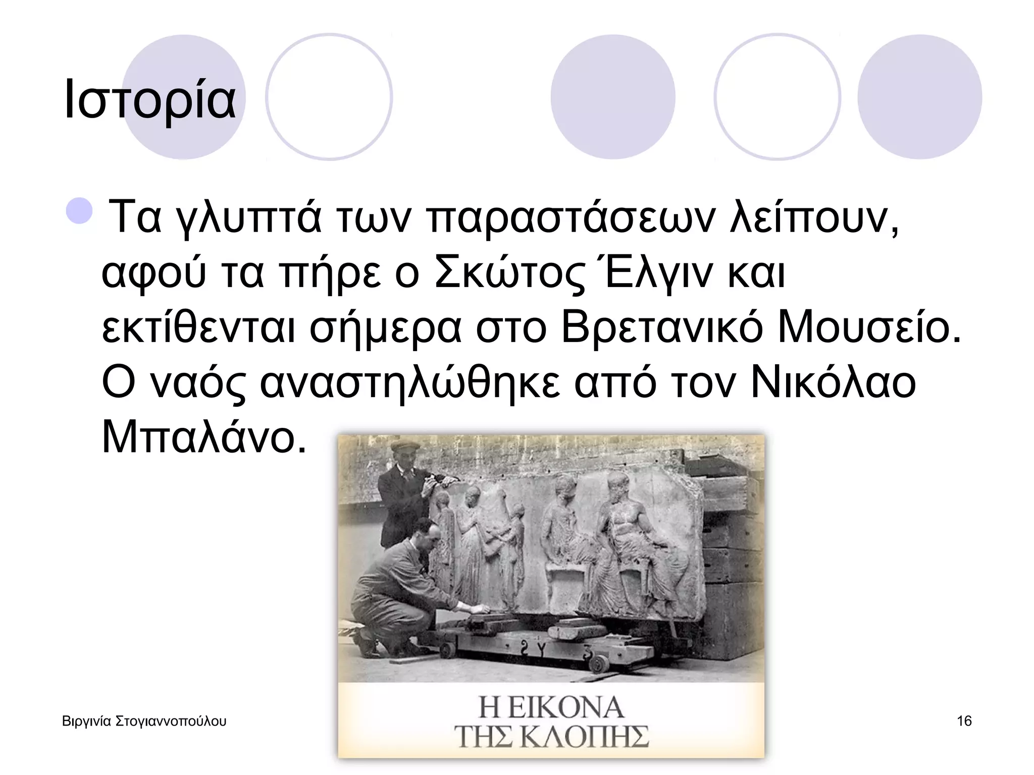 Βιργινία Στογιαννοπούλου 21/5/2013 16
Ιστορία
Τα γλυπτά των παραστάσεων λείπουν,
αφού τα πήρε ο Σκώτος Έλγιν και
εκτίθενται σήμερα στο Βρετανικό Μουσείο.
Ο ναός αναστηλώθηκε από τον Νικόλαο
Μπαλάνο.
 