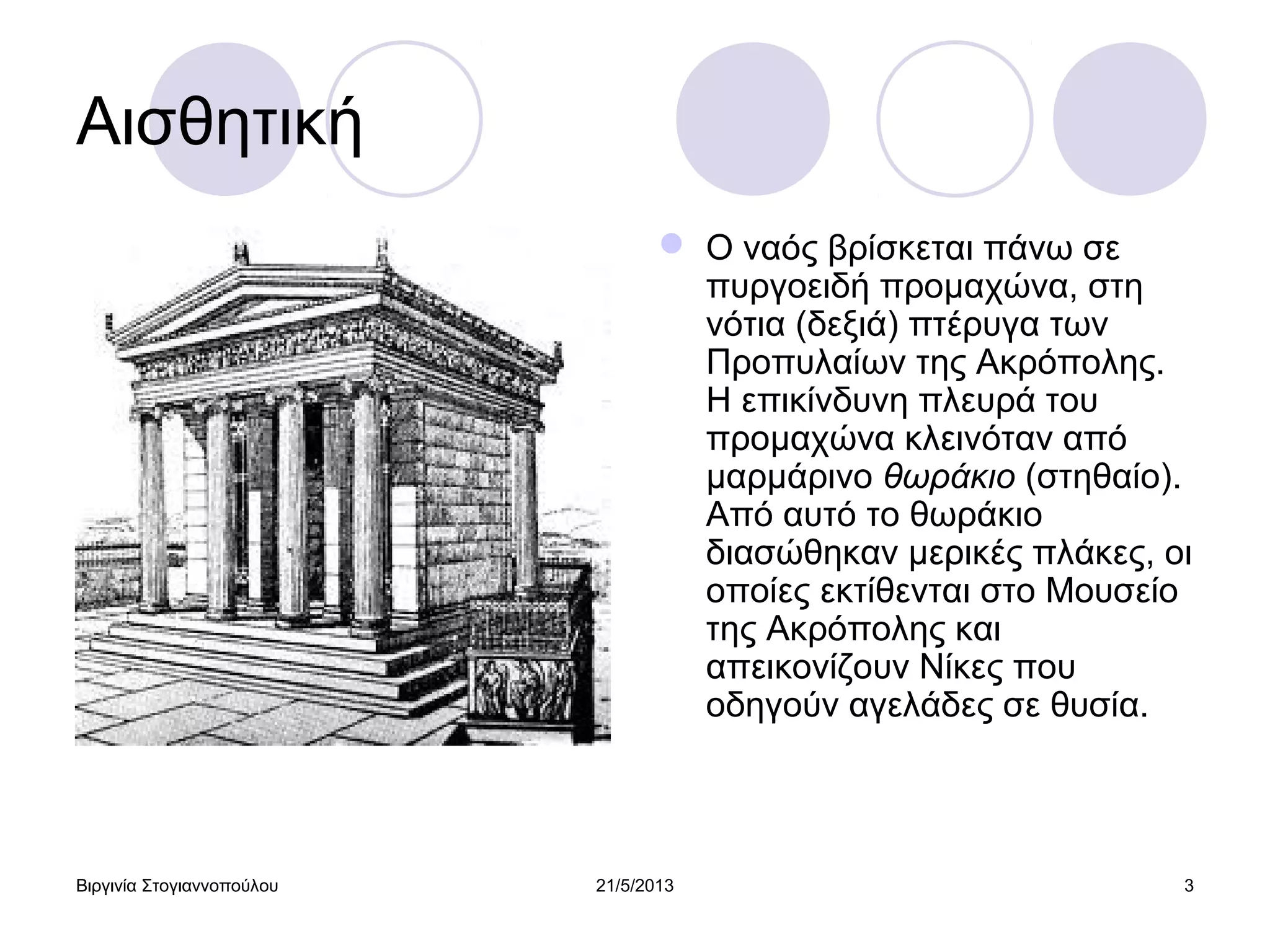Βιργινία Στογιαννοπούλου 21/5/2013 3
Αισθητική
 Ο ναός βρίσκεται πάνω σε
πυργοειδή προμαχώνα, στη
νότια (δεξιά) πτέρυγα των
Προπυλαίων της Ακρόπολης.
Η επικίνδυνη πλευρά του
προμαχώνα κλεινόταν από
μαρμάρινο θωράκιο (στηθαίο).
Από αυτό το θωράκιο
διασώθηκαν μερικές πλάκες, οι
οποίες εκτίθενται στο Μουσείο
της Ακρόπολης και
απεικονίζουν Νίκες που
οδηγούν αγελάδες σε θυσία.
 