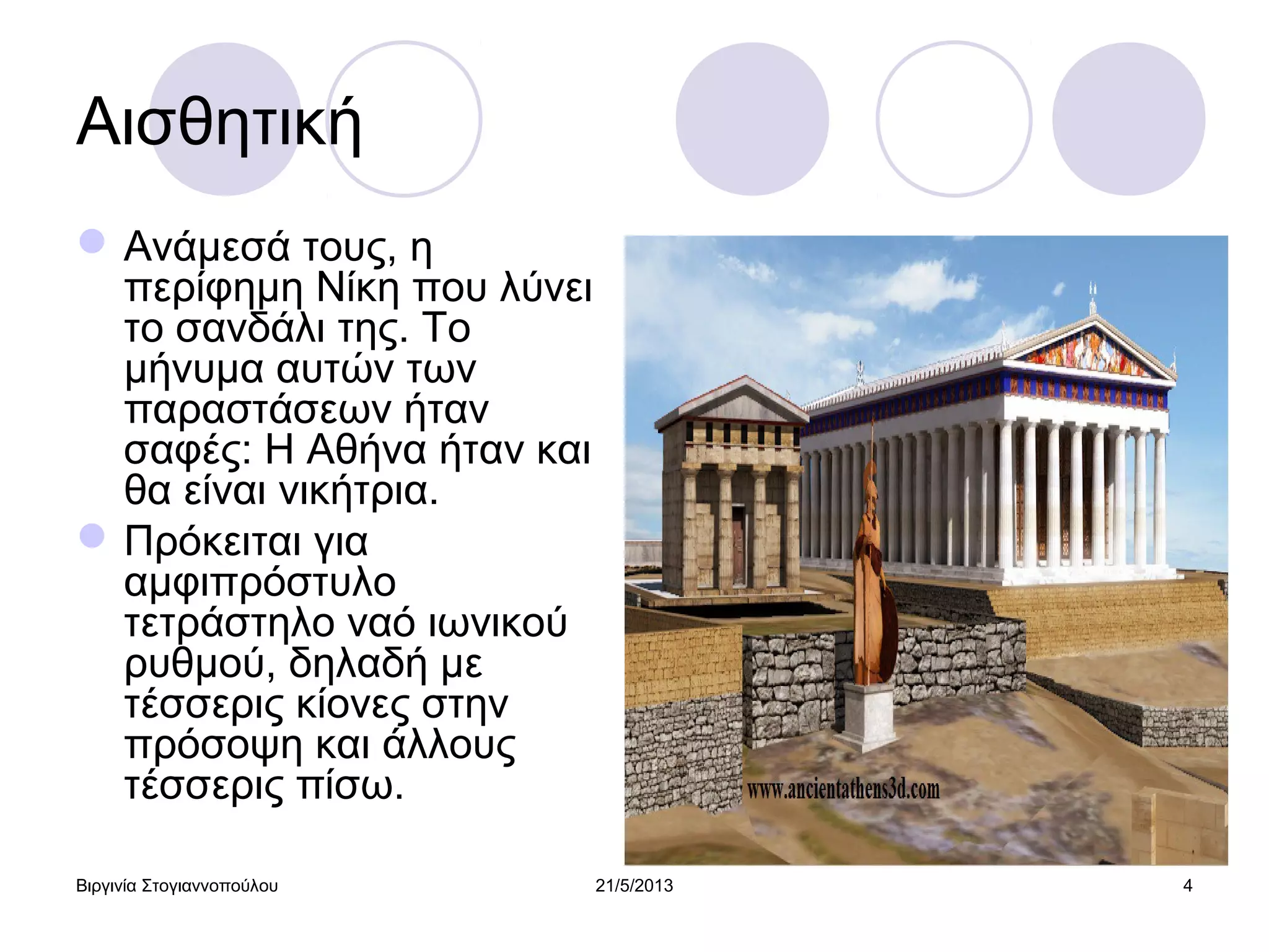 Βιργινία Στογιαννοπούλου 21/5/2013 4
Αισθητική
Ανάμεσά τους, η
περίφημη Νίκη που λύνει
το σανδάλι της. Το
μήνυμα αυτών των
παραστάσεων ήταν
σαφές: Η Αθήνα ήταν και
θα είναι νικήτρια.
Πρόκειται για
αμφιπρόστυλο
τετράστηλο ναό ιωνικού
ρυθμού, δηλαδή με
τέσσερις κίονες στην
πρόσοψη και άλλους
τέσσερις πίσω.
 