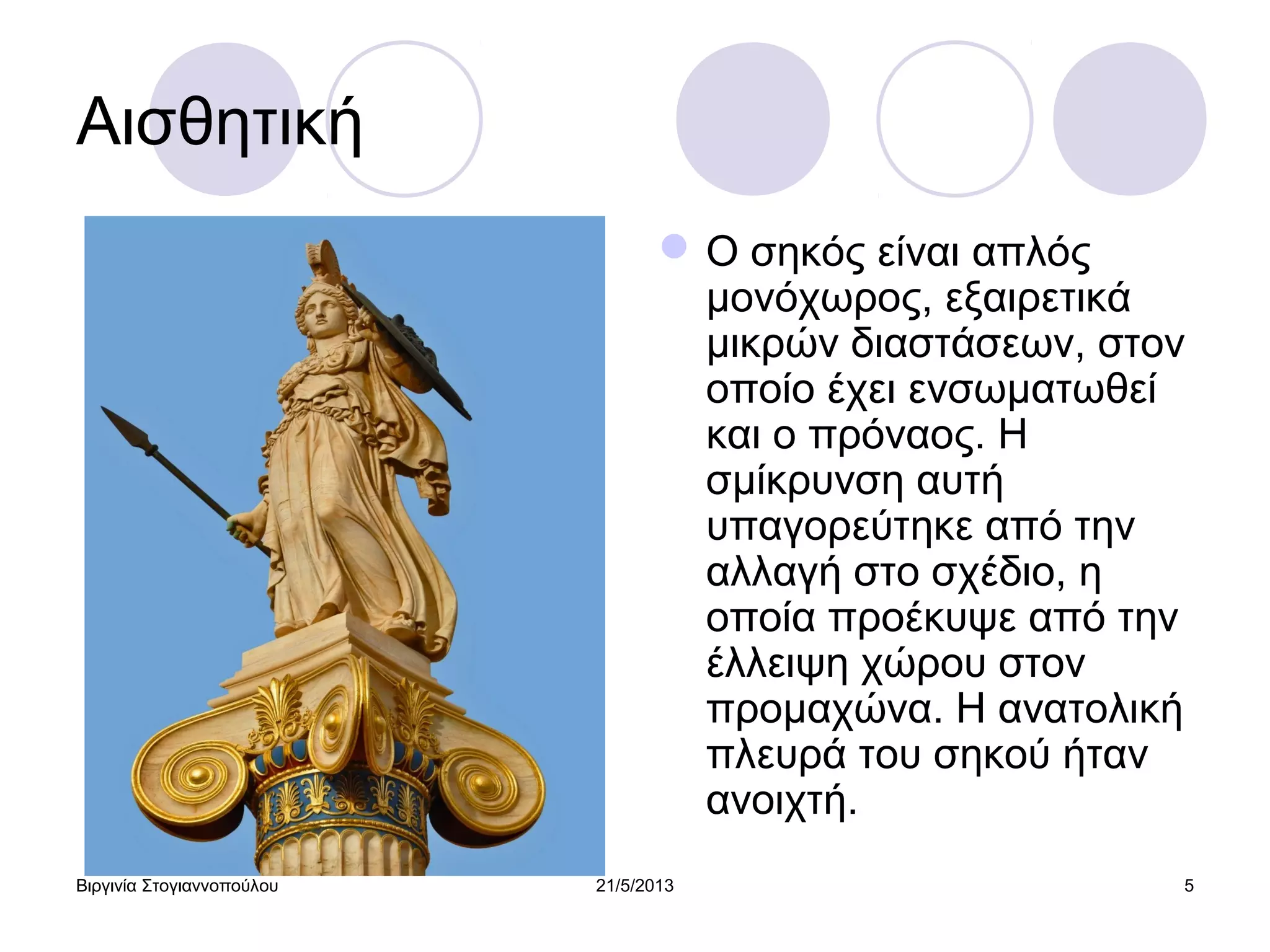 Βιργινία Στογιαννοπούλου 21/5/2013 5
Αισθητική
Ο σηκός είναι απλός
μονόχωρος, εξαιρετικά
μικρών διαστάσεων, στον
οποίο έχει ενσωματωθεί
και ο πρόναος. Η
σμίκρυνση αυτή
υπαγορεύτηκε από την
αλλαγή στο σχέδιο, η
οποία προέκυψε από την
έλλειψη χώρου στον
προμαχώνα. Η ανατολική
πλευρά του σηκού ήταν
ανοιχτή.
 