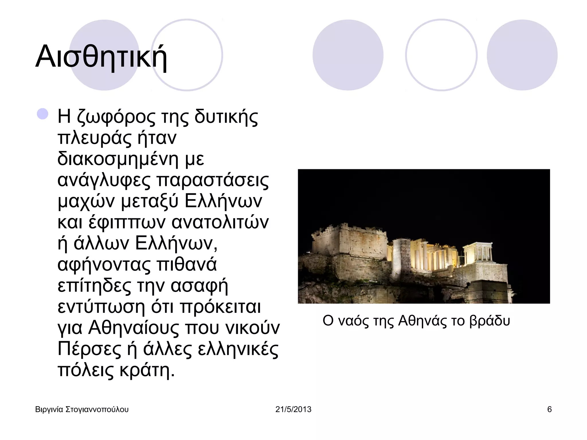 Βιργινία Στογιαννοπούλου 21/5/2013 6
Αισθητική
Η ζωφόρος της δυτικής
πλευράς ήταν
διακοσμημένη με
ανάγλυφες παραστάσεις
μαχών μεταξύ Ελλήνων
και έφιππων ανατολιτών
ή άλλων Ελλήνων,
αφήνοντας πιθανά
επίτηδες την ασαφή
εντύπωση ότι πρόκειται
για Αθηναίους που νικούν
Πέρσες ή άλλες ελληνικές
πόλεις κράτη.
Ο ναός της Αθηνάς το βράδυ
 