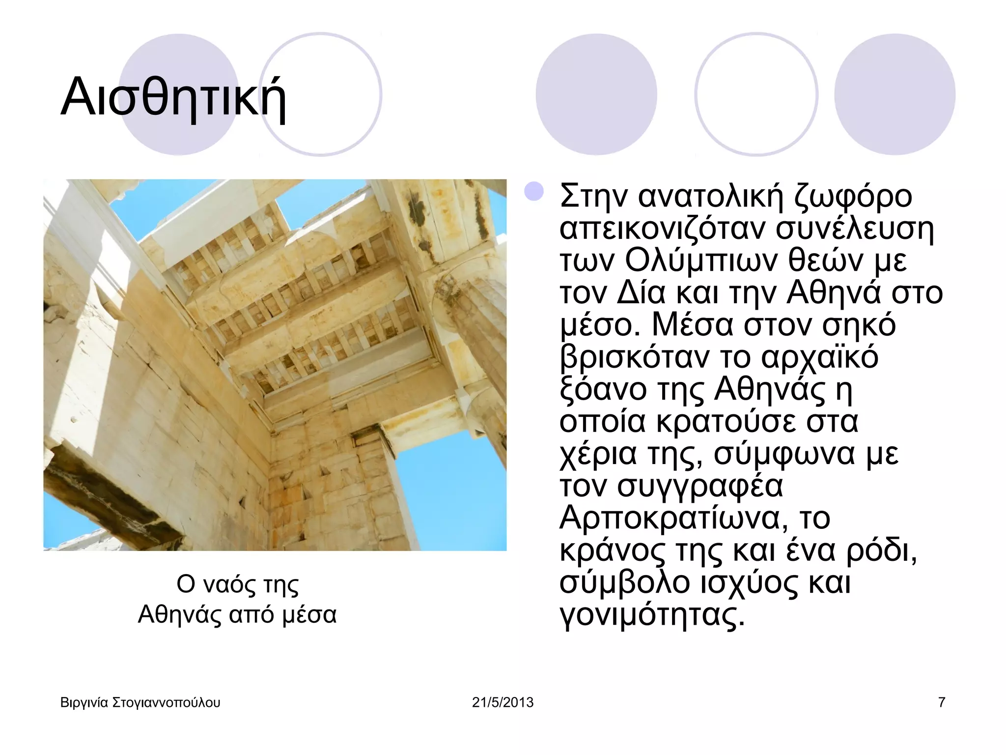 Βιργινία Στογιαννοπούλου 21/5/2013 7
Αισθητική
Στην ανατολική ζωφόρο
απεικονιζόταν συνέλευση
των Ολύμπιων θεών με
τον Δία και την Αθηνά στο
μέσο. Μέσα στον σηκό
βρισκόταν το αρχαϊκό
ξόανο της Αθηνάς η
οποία κρατούσε στα
χέρια της, σύμφωνα με
τον συγγραφέα
Αρποκρατίωνα, το
κράνος της και ένα ρόδι,
σύμβολο ισχύος και
γονιμότητας.
Ο ναός της
Αθηνάς από μέσα
 