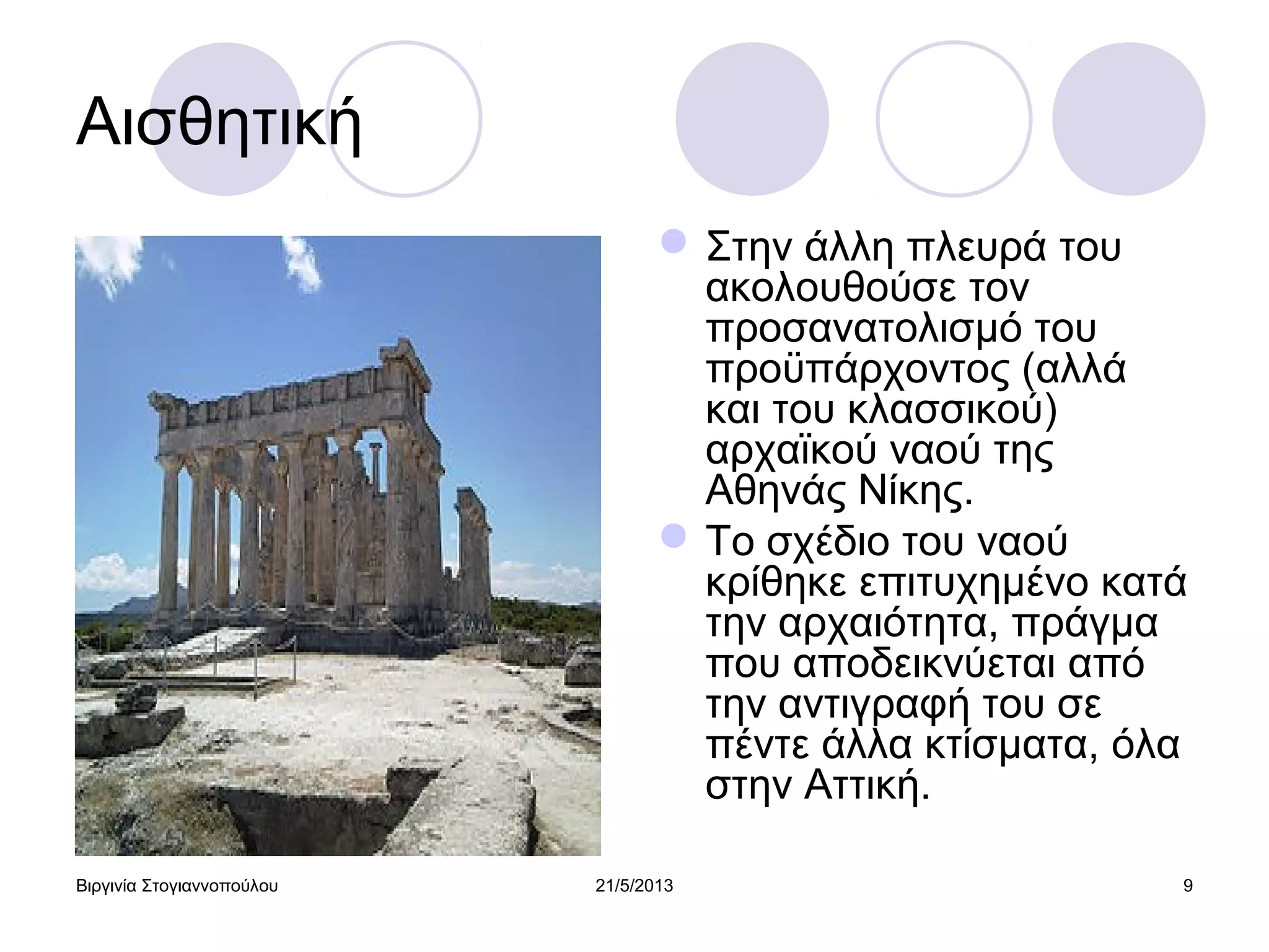 Βιργινία Στογιαννοπούλου 21/5/2013 9
Αισθητική
Στην άλλη πλευρά του
ακολουθούσε τον
προσανατολισμό του
προϋπάρχοντος (αλλά
και του κλασσικού)
αρχαϊκού ναού της
Αθηνάς Νίκης.
Το σχέδιο του ναού
κρίθηκε επιτυχημένο κατά
την αρχαιότητα, πράγμα
που αποδεικνύεται από
την αντιγραφή του σε
πέντε άλλα κτίσματα, όλα
στην Αττική.
 