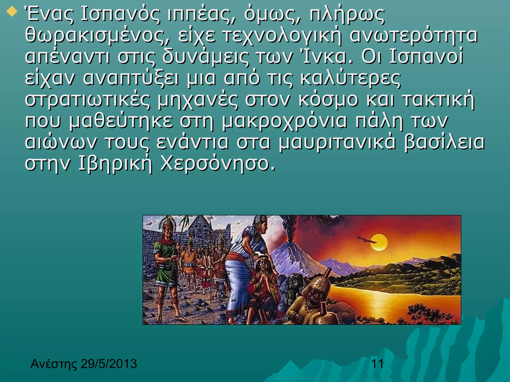 Ανέστης 29/5/2013 11
 Ένας Ισπανός ιππέας, όμως, πλήρωςΈνας Ισπανός ιππέας, όμως, πλήρως
θωρακισμένος, είχε τεχνολογική ανωτερότηταθωρακισμένος, είχε τεχνολογική ανωτερότητα
απέναντι στις δυνάμεις των Ίνκα. Οι Ισπανοίαπέναντι στις δυνάμεις των Ίνκα. Οι Ισπανοί
είχαν αναπτύξει μια από τις καλύτερεςείχαν αναπτύξει μια από τις καλύτερες
στρατιωτικές μηχανές στον κόσμο και τακτικήστρατιωτικές μηχανές στον κόσμο και τακτική
που μαθεύτηκε στη μακροχρόνια πάλη τωνπου μαθεύτηκε στη μακροχρόνια πάλη των
αιώνων τους ενάντια στα μαυριτανικά βασίλειααιώνων τους ενάντια στα μαυριτανικά βασίλεια
στην Ιβηρική Χερσόνησο.στην Ιβηρική Χερσόνησο.
 