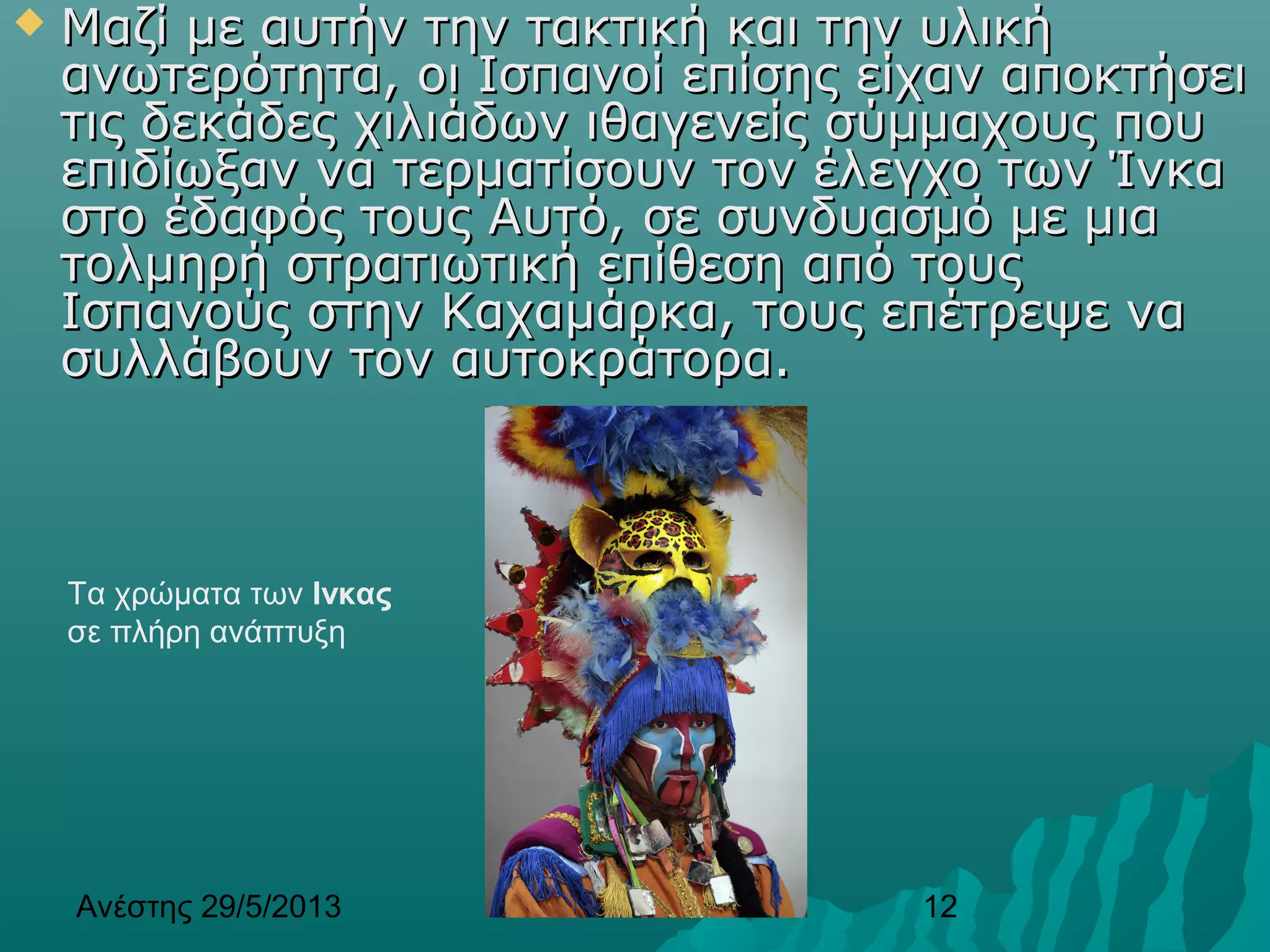Ανέστης 29/5/2013 12
 Μαζί με αυτήν την τακτική και την υλικήΜαζί με αυτήν την τακτική και την υλική
ανωτερότητα, οι Ισπανοί επίσης είχαν αποκτήσειανωτερότητα, οι Ισπανοί επίσης είχαν αποκτήσει
τις δεκάδες χιλιάδων ιθαγενείς σύμμαχους πουτις δεκάδες χιλιάδων ιθαγενείς σύμμαχους που
επιδίωξαν να τερματίσουν τον έλεγχο των Ίνκαεπιδίωξαν να τερματίσουν τον έλεγχο των Ίνκα
στο έδαφός τουςστο έδαφός τους Αυτό, σε συνδυασμό με μιαΑυτό, σε συνδυασμό με μια
τολμηρή στρατιωτική επίθεση από τουςτολμηρή στρατιωτική επίθεση από τους
Ισπανούς στην Καχαμάρκα, τους επέτρεψε ναΙσπανούς στην Καχαμάρκα, τους επέτρεψε να
συλλάβουν τον αυτοκράτορα.συλλάβουν τον αυτοκράτορα.
Τα χρώματα των Ινκας
σε πλήρη ανάπτυξη
 