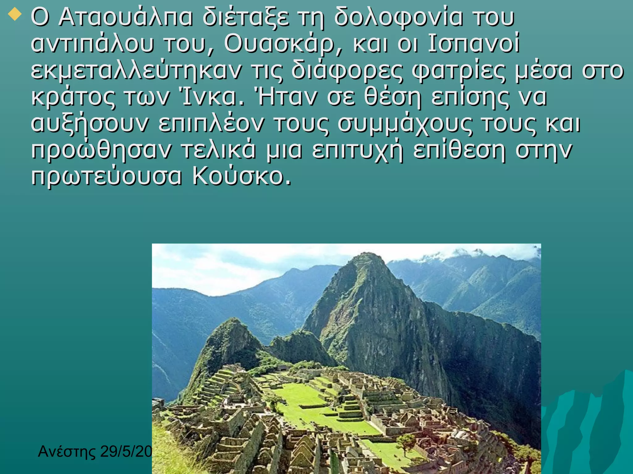 Ανέστης 29/5/2013 13
 Ο Αταουάλπα διέταξε τη δολοφονία τουΟ Αταουάλπα διέταξε τη δολοφονία του
αντιπάλου του, Ουασκάρ, και οι Ισπανοίαντιπάλου του, Ουασκάρ, και οι Ισπανοί
εκμεταλλεύτηκαν τις διάφορες φατρίες μέσα στοεκμεταλλεύτηκαν τις διάφορες φατρίες μέσα στο
κράτος των Ίνκακράτος των Ίνκα.. Ήταν σε θέση επίσης ναΉταν σε θέση επίσης να
αυξήσουν επιπλέον τους συμμάχους τους καιαυξήσουν επιπλέον τους συμμάχους τους και
προώθησαν τελικά μια επιτυχή επίθεση στηνπροώθησαν τελικά μια επιτυχή επίθεση στην
πρωτεύουσα Κούσκο.πρωτεύουσα Κούσκο.
 