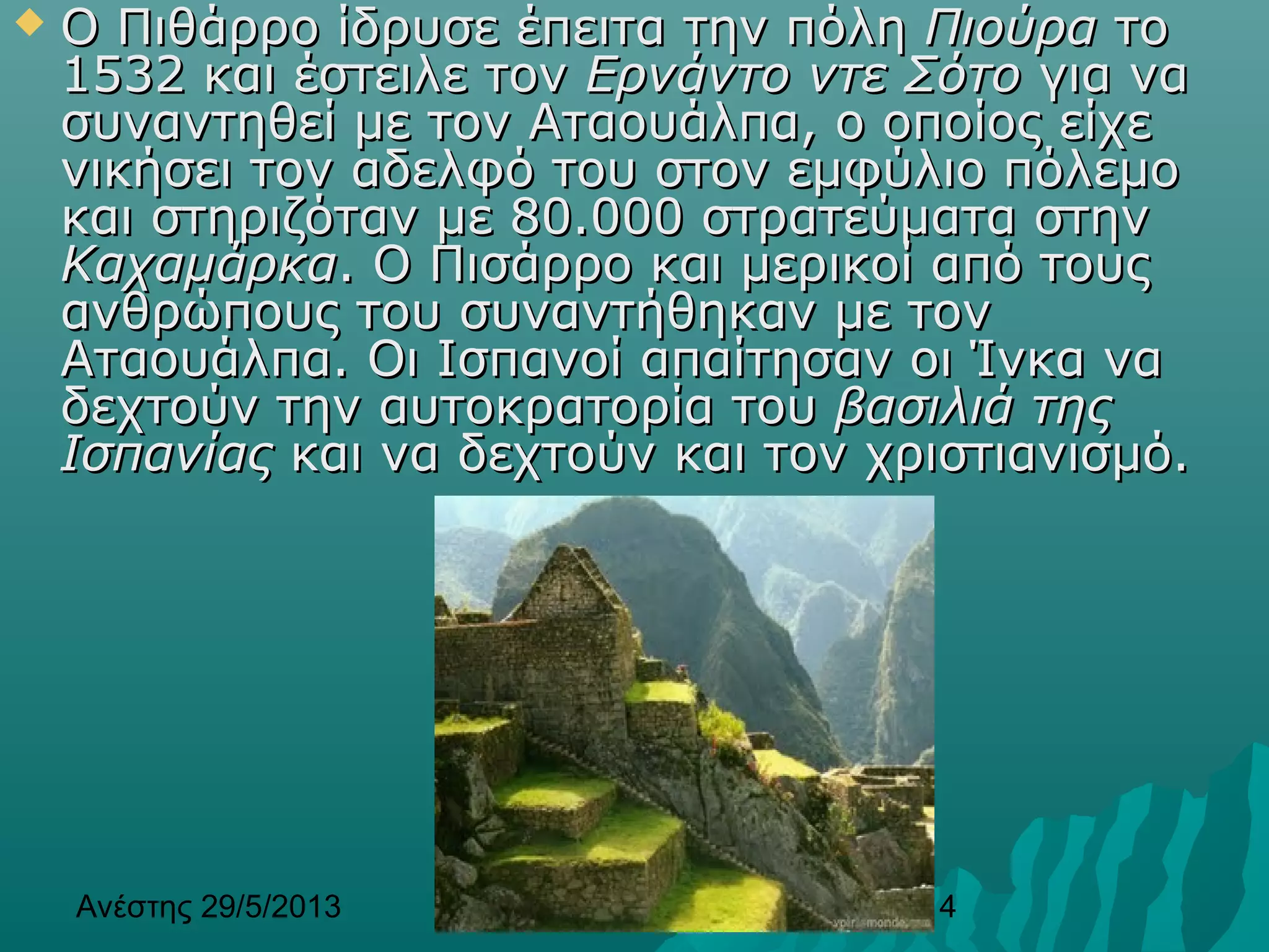 Ανέστης 29/5/2013 14
 Ο Πιθάρρο ίδρυσε έπειτα την πόληΟ Πιθάρρο ίδρυσε έπειτα την πόλη ΠιούραΠιούρα τοτο
1532 και έστειλε τον1532 και έστειλε τον Ερνάντο ντε ΣότοΕρνάντο ντε Σότο για ναγια να
συναντηθεί με τον Αταουάλπα, ο οποίος είχεσυναντηθεί με τον Αταουάλπα, ο οποίος είχε
νικήσει τον αδελφό του στον εμφύλιο πόλεμονικήσει τον αδελφό του στον εμφύλιο πόλεμο
και στηριζόταν με 80.000 στρατεύματα στηνκαι στηριζόταν με 80.000 στρατεύματα στην
ΚαχαμάρκαΚαχαμάρκα. Ο Πισάρρο και μερικοί από τους. Ο Πισάρρο και μερικοί από τους
ανθρώπους του συναντήθηκαν με τονανθρώπους του συναντήθηκαν με τον
Αταουάλπα. Οι Ισπανοί απαίτησαν οι Ίνκα ναΑταουάλπα. Οι Ισπανοί απαίτησαν οι Ίνκα να
δεχτούν την αυτοκρατορία τουδεχτούν την αυτοκρατορία του βασιλιά τηςβασιλιά της
ΙσπανίαςΙσπανίας και να δεχτούν και τον χριστιανισμό.και να δεχτούν και τον χριστιανισμό.
 