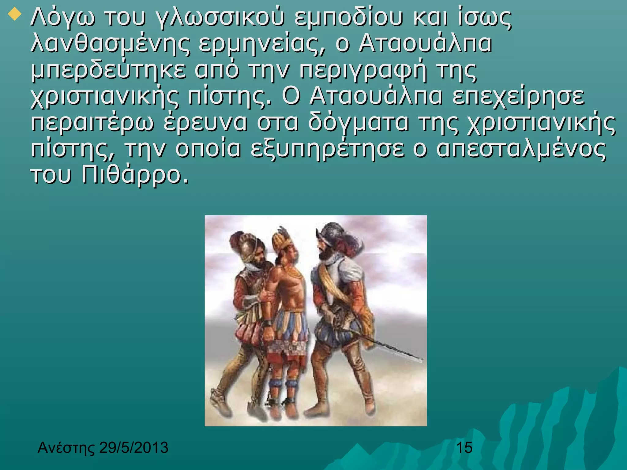 Ανέστης 29/5/2013 15
 Λόγω του γλωσσικού εμποδίου και ίσωςΛόγω του γλωσσικού εμποδίου και ίσως
λανθασμένης ερμηνείας, ο Αταουάλπαλανθασμένης ερμηνείας, ο Αταουάλπα
μπερδεύτηκε από την περιγραφή τηςμπερδεύτηκε από την περιγραφή της
χριστιανικής πίστης. Ο Αταουάλπα επεχείρησεχριστιανικής πίστης. Ο Αταουάλπα επεχείρησε
περαιτέρω έρευνα στα δόγματα της χριστιανικήςπεραιτέρω έρευνα στα δόγματα της χριστιανικής
πίστης, την οποία εξυπηρέτησε ο απεσταλμένοςπίστης, την οποία εξυπηρέτησε ο απεσταλμένος
του Πιθάρροτου Πιθάρρο..
 