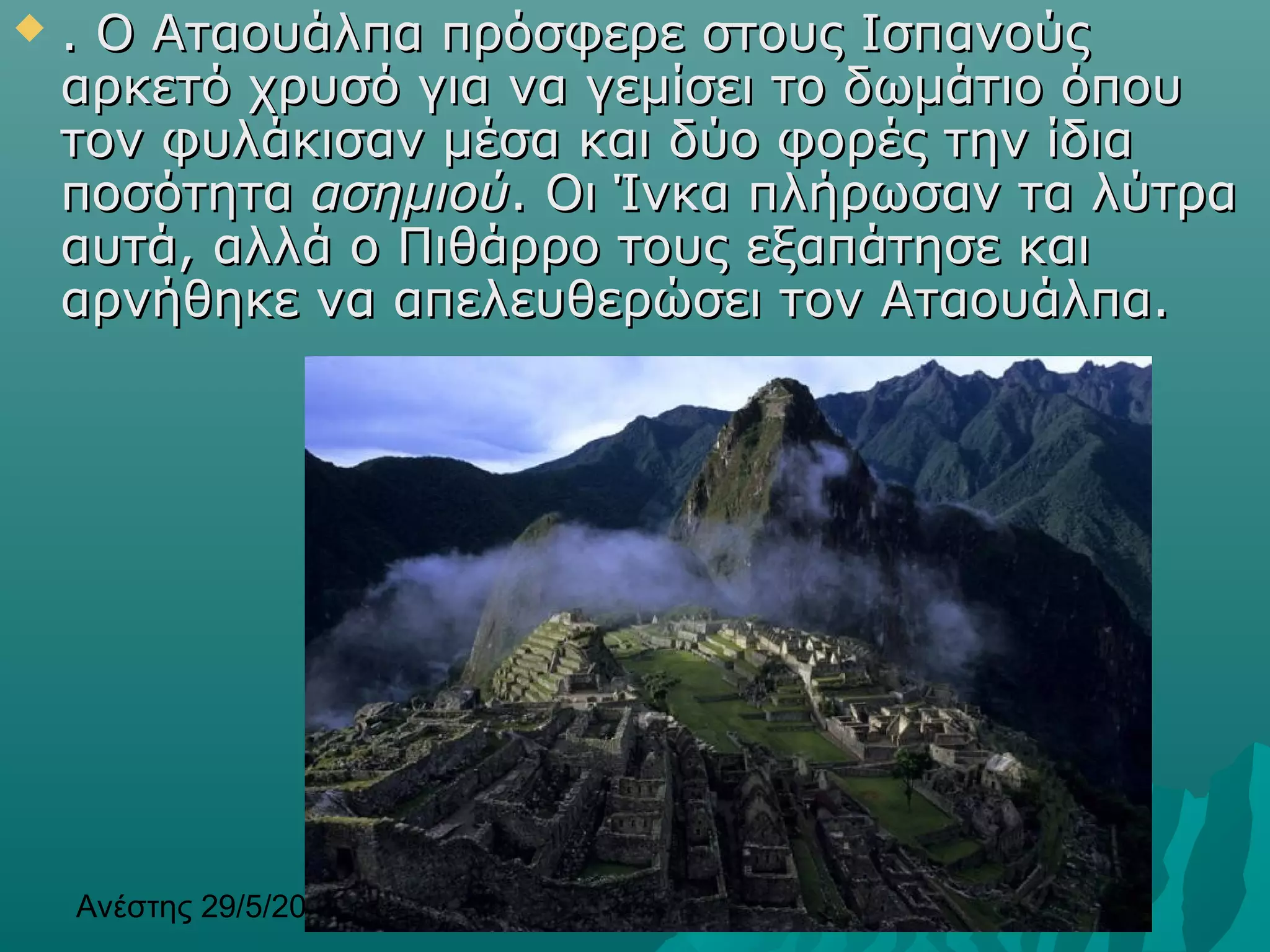 Ανέστης 29/5/2013 16
 . Ο Αταουάλπα πρόσφερε στους Ισπανούς. Ο Αταουάλπα πρόσφερε στους Ισπανούς
αρκετό χρυσό για να γεμίσει το δωμάτιο όπουαρκετό χρυσό για να γεμίσει το δωμάτιο όπου
τον φυλάκισαν μέσα και δύο φορές την ίδιατον φυλάκισαν μέσα και δύο φορές την ίδια
ποσότηταποσότητα ασημιούασημιού. Οι Ίνκα πλήρωσαν τα λύτρα. Οι Ίνκα πλήρωσαν τα λύτρα
αυτά, αλλά ο Πιθάρρο τους εξαπάτησε καιαυτά, αλλά ο Πιθάρρο τους εξαπάτησε και
αρνήθηκε να απελευθερώσει τον Αταουάλπα.αρνήθηκε να απελευθερώσει τον Αταουάλπα.
 