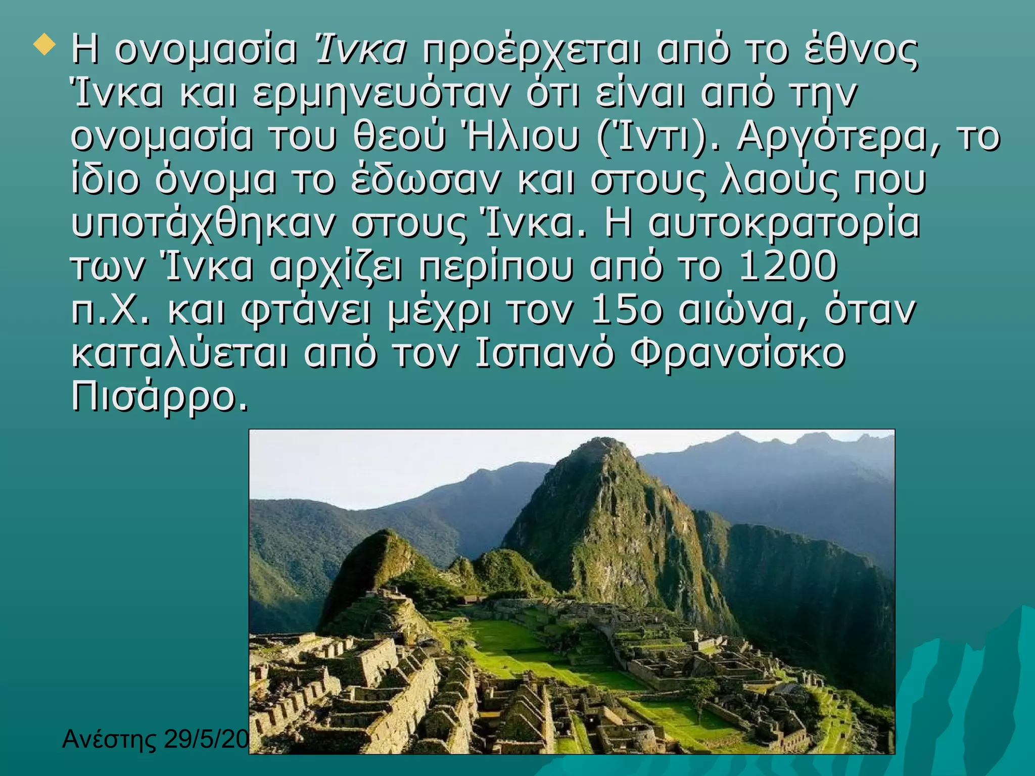 Ανέστης 29/5/2013 3
 Η ονομασίαΗ ονομασία ΊνκαΊνκα προέρχεται από το έθνοςπροέρχεται από το έθνος
Ίνκα και ερμηνευόταν ότι είναι από τηνΊνκα και ερμηνευόταν ότι είναι από την
ονομασία του θεού Ήλιου (Ίντι). Αργότερα, τοονομασία του θεού Ήλιου (Ίντι). Αργότερα, το
ίδιο όνομα το έδωσαν και στους λαούς πουίδιο όνομα το έδωσαν και στους λαούς που
υποτάχθηκαν στους Ίνκα. Η αυτοκρατορίαυποτάχθηκαν στους Ίνκα. Η αυτοκρατορία
των Ίνκα αρχίζει περίπου από το 1200των Ίνκα αρχίζει περίπου από το 1200
π.Χ. και φτάνει μέχρι τον 15ο αιώνα, ότανπ.Χ. και φτάνει μέχρι τον 15ο αιώνα, όταν
καταλύεται από τον Ισπανό Φρανσίσκοκαταλύεται από τον Ισπανό Φρανσίσκο
Πισάρρο.Πισάρρο.
 