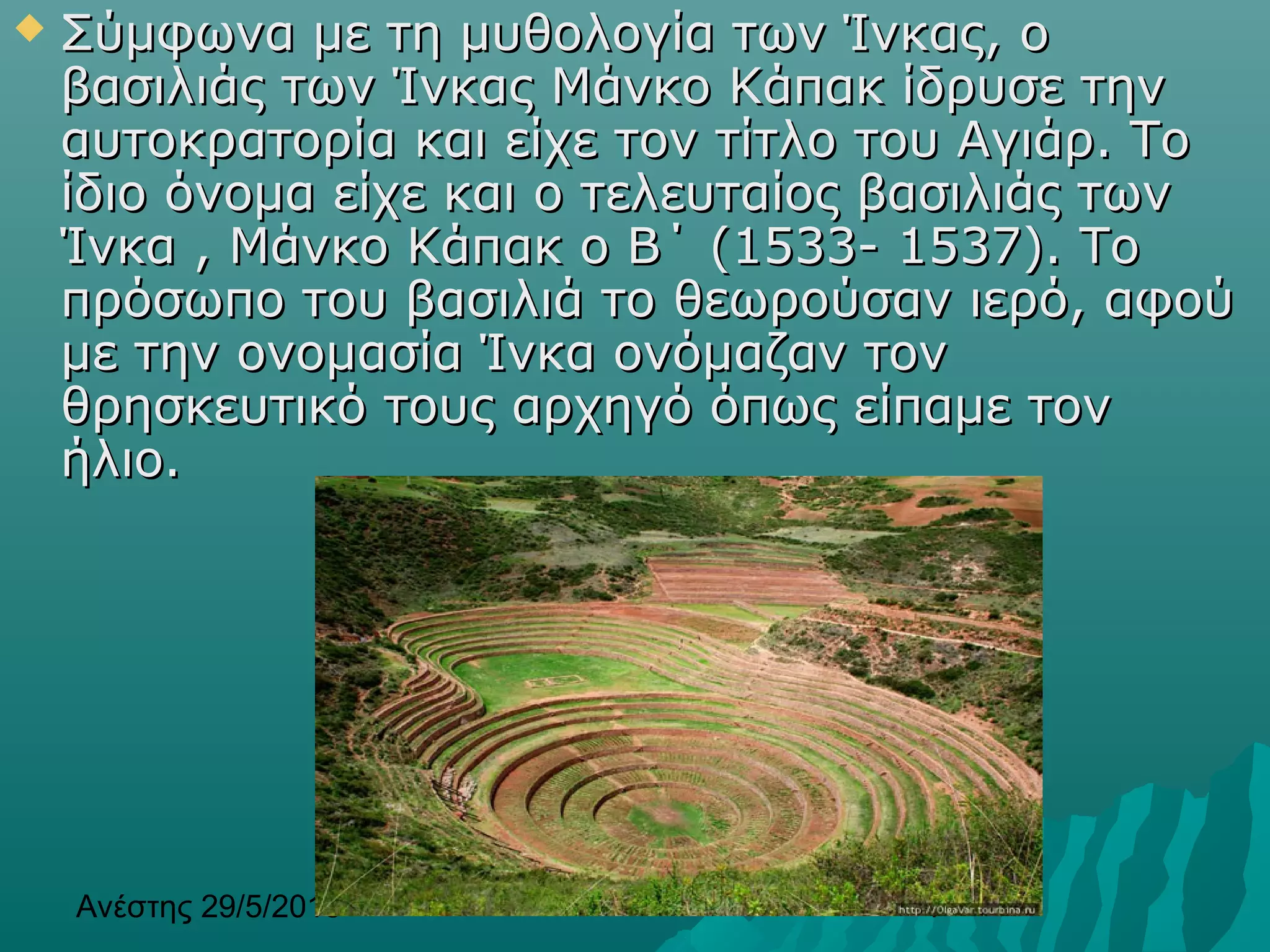 Ανέστης 29/5/2013 4
 Σύμφωνα με τη μυθολογία των Ίνκας, οΣύμφωνα με τη μυθολογία των Ίνκας, ο
βασιλιάς των Ίνκας Μάνκο Κάπακ ίδρυσε τηνβασιλιάς των Ίνκας Μάνκο Κάπακ ίδρυσε την
αυτοκρατορία και είχε τον τίτλο του Αγιάρ. Τοαυτοκρατορία και είχε τον τίτλο του Αγιάρ. Το
ίδιο όνομα είχε και ο τελευταίος βασιλιάς τωνίδιο όνομα είχε και ο τελευταίος βασιλιάς των
Ίνκα , Μάνκο Κάπακ ο Β΄ (1533- 1537). ΤοΊνκα , Μάνκο Κάπακ ο Β΄ (1533- 1537). Το
πρόσωπο του βασιλιά το θεωρούσαν ιερό, αφούπρόσωπο του βασιλιά το θεωρούσαν ιερό, αφού
με την ονομασία Ίνκα ονόμαζαν τονμε την ονομασία Ίνκα ονόμαζαν τον
θρησκευτικό τους αρχηγό όπως είπαμε τονθρησκευτικό τους αρχηγό όπως είπαμε τον
ήλιο.ήλιο.
 