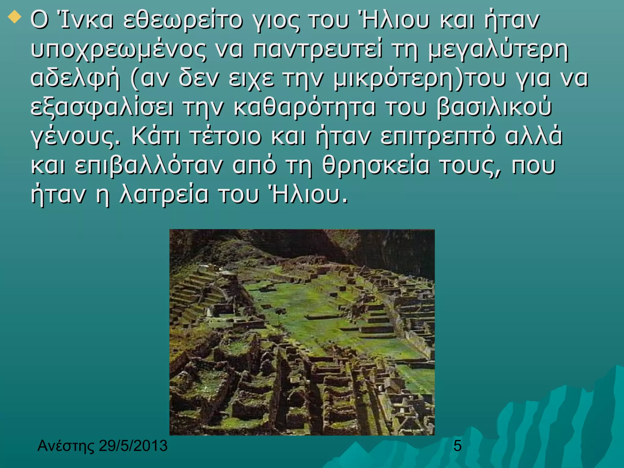 Ανέστης 29/5/2013 5
 Ο Ίνκα εθεωρείτο γιος του Ήλιου και ήτανΟ Ίνκα εθεωρείτο γιος του Ήλιου και ήταν
υποχρεωμένος να παντρευτεί τη μεγαλύτερηυποχρεωμένος να παντρευτεί τη μεγαλύτερη
αδελφή (αν δεν ειχε την μικρότερη)του για νααδελφή (αν δεν ειχε την μικρότερη)του για να
εξασφαλίσει την καθαρότητα του βασιλικούεξασφαλίσει την καθαρότητα του βασιλικού
γένους. Κάτι τέτοιο και ήταν επιτρεπτό αλλάγένους. Κάτι τέτοιο και ήταν επιτρεπτό αλλά
και επιβαλλόταν από τη θρησκεία τους, πουκαι επιβαλλόταν από τη θρησκεία τους, που
ήταν η λατρεία του Ήλιου.ήταν η λατρεία του Ήλιου.
 