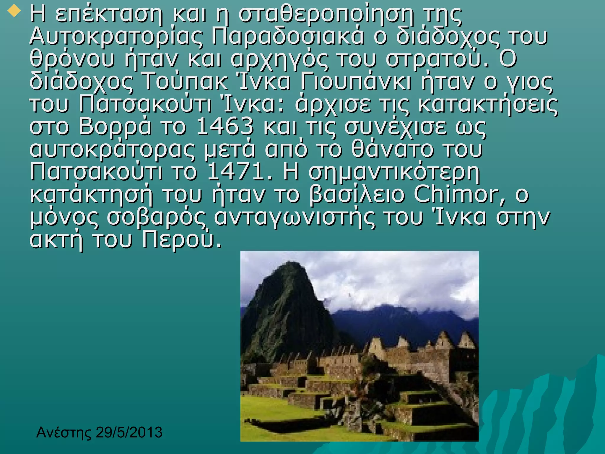 Ανέστης 29/5/2013 6
 Η επέκταση και η σταθεροποίηση τηςΗ επέκταση και η σταθεροποίηση της
Αυτοκρατορίας Παραδοσιακά ο διάδοχος τουΑυτοκρατορίας Παραδοσιακά ο διάδοχος του
θρόνου ήταν και αρχηγός του στρατού. Οθρόνου ήταν και αρχηγός του στρατού. Ο
διάδοχοςδιάδοχος Τούπακ Ίνκα Γιουπάνκι ήταν ο γιοςΤούπακ Ίνκα Γιουπάνκι ήταν ο γιος
του Πατσακούτι Ίνκα: άρχισε τις κατακτήσειςτου Πατσακούτι Ίνκα: άρχισε τις κατακτήσεις
στο Βορρά το 1463 και τις συνέχισε ωςστο Βορρά το 1463 και τις συνέχισε ως
αυτοκράτορας μετά από το θάνατο τουαυτοκράτορας μετά από το θάνατο του
Πατσακούτι το 1471. Η σημαντικότερηΠατσακούτι το 1471. Η σημαντικότερη
κατάκτησή του ήταν το βασίλειο Chimor, οκατάκτησή του ήταν το βασίλειο Chimor, ο
μόνος σοβαρός ανταγωνιστής του Ίνκα στηνμόνος σοβαρός ανταγωνιστής του Ίνκα στην
ακτή του Περού.ακτή του Περού.
 