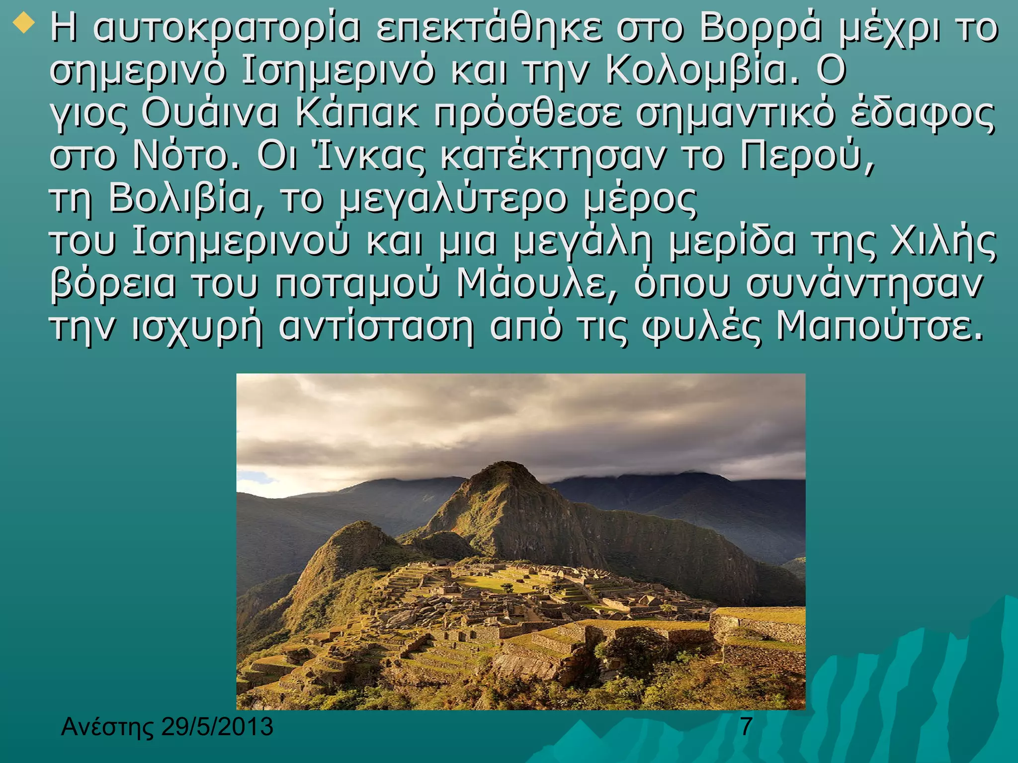 Ανέστης 29/5/2013 7
 Η αυτοκρατορία επεκτάθηκε στο Βορρά μέχρι τοΗ αυτοκρατορία επεκτάθηκε στο Βορρά μέχρι το
σημερινό Ισημερινό και την Κολομβία. Οσημερινό Ισημερινό και την Κολομβία. Ο
γιος Ουάινα Κάπακ πρόσθεσε σημαντικό έδαφοςγιος Ουάινα Κάπακ πρόσθεσε σημαντικό έδαφος
στο Νότο. Οι Ίνκας κατέκτησαν το Περού,στο Νότο. Οι Ίνκας κατέκτησαν το Περού,
τη Βολιβία, το μεγαλύτερο μέροςτη Βολιβία, το μεγαλύτερο μέρος
του Ισημερινού και μια μεγάλη μερίδα της Χιλήςτου Ισημερινού και μια μεγάλη μερίδα της Χιλής
βόρεια του ποταμού Μάουλε, όπου συνάντησανβόρεια του ποταμού Μάουλε, όπου συνάντησαν
την ισχυρή αντίσταση από τις φυλές Μαπούτσε.την ισχυρή αντίσταση από τις φυλές Μαπούτσε.
 