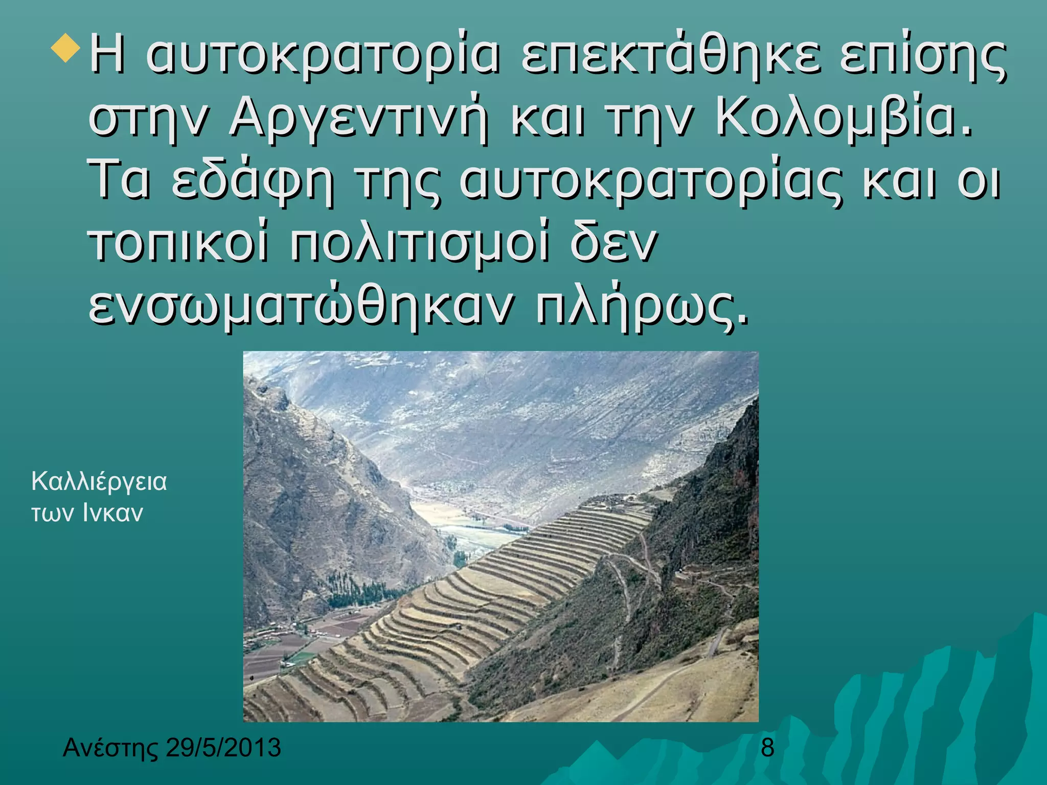 Ανέστης 29/5/2013 8
Η αυτοκρατορία επεκτάθηκε επίσηςΗ αυτοκρατορία επεκτάθηκε επίσης
στην Αργεντινή και την Κολομβία.στην Αργεντινή και την Κολομβία.
Τα εδάφη της αυτοκρατορίας και οιΤα εδάφη της αυτοκρατορίας και οι
τοπικοί πολιτισμοί δεντοπικοί πολιτισμοί δεν
ενσωματώθηκαν πλήρως.ενσωματώθηκαν πλήρως.
Καλλιέργεια
των Ινκαν
 