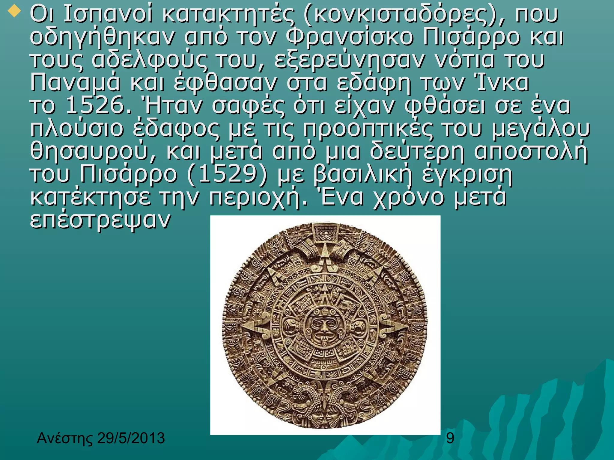 Ανέστης 29/5/2013 9
 Οι Ισπανοί κατακτητές (κονκισταδόρες), πουΟι Ισπανοί κατακτητές (κονκισταδόρες), που
οδηγήθηκαν από τον Φρανσίσκο Πισάρρο καιοδηγήθηκαν από τον Φρανσίσκο Πισάρρο και
τους αδελφούς του, εξερεύνησαν νότια τουτους αδελφούς του, εξερεύνησαν νότια του
Παναμά και έφθασαν στα εδάφη των ΊνκαΠαναμά και έφθασαν στα εδάφη των Ίνκα
το 1526. Ήταν σαφές ότι είχαν φθάσει σε ένατο 1526. Ήταν σαφές ότι είχαν φθάσει σε ένα
πλούσιο έδαφος με τις προοπτικές του μεγάλουπλούσιο έδαφος με τις προοπτικές του μεγάλου
θησαυρού, και μετά από μια δεύτερη αποστολήθησαυρού, και μετά από μια δεύτερη αποστολή
του Πισάρρο (1529) με βασιλική έγκρισητου Πισάρρο (1529) με βασιλική έγκριση
κατέκτησε την περιοχή. Ένα χρόνο μετάκατέκτησε την περιοχή. Ένα χρόνο μετά
επέστρεψανεπέστρεψαν
 