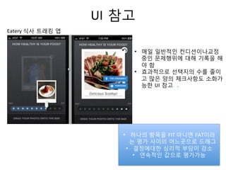 UI 참고	
  
•  매일 일반적인 컨디션이나교정
중인 문제행위에 대해 기록을 해
야 함	
  
•  효과적으로 선택지의 수를 줄이
고 많은 양의 체크사항도 소화가
능한 UI 참고
	
  
	
  	
  
Eatery	
  식사 트래킹 앱	
  
•  하나의 항목을 FIT	
  아니면 FAT이라
는 평가 사이의 어느곳으로 드래그
•  결정에대한 심리적 부담이 감소
•  연속적인 값으로 평가가능	
  
 