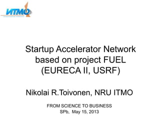 Startup Accelerator Network
based on project FUEL
(EURECA II, USRF)
Nikolai R.Toivonen, NRU ITMO
FROM SCIENCE TO BUSINESS
SPb, May 15, 2013
 