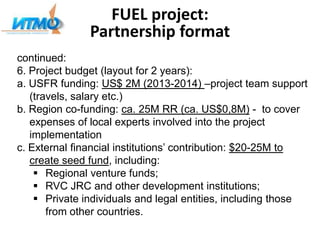 FUEL project:
Partnership format
continued:
6. Project budget (layout for 2 years):
а. USFR funding: US$ 2M (2013-2014) –project team support
(travels, salary etc.)
b. Region co-funding: ca. 25M RR (ca. US$0,8M) - to cover
expenses of local experts involved into the project
implementation
c. External financial institutions’ contribution: $20-25M to
create seed fund, including:
 Regional venture funds;
 RVC JRC and other development institutions;
 Private individuals and legal entities, including those
from other countries.
 