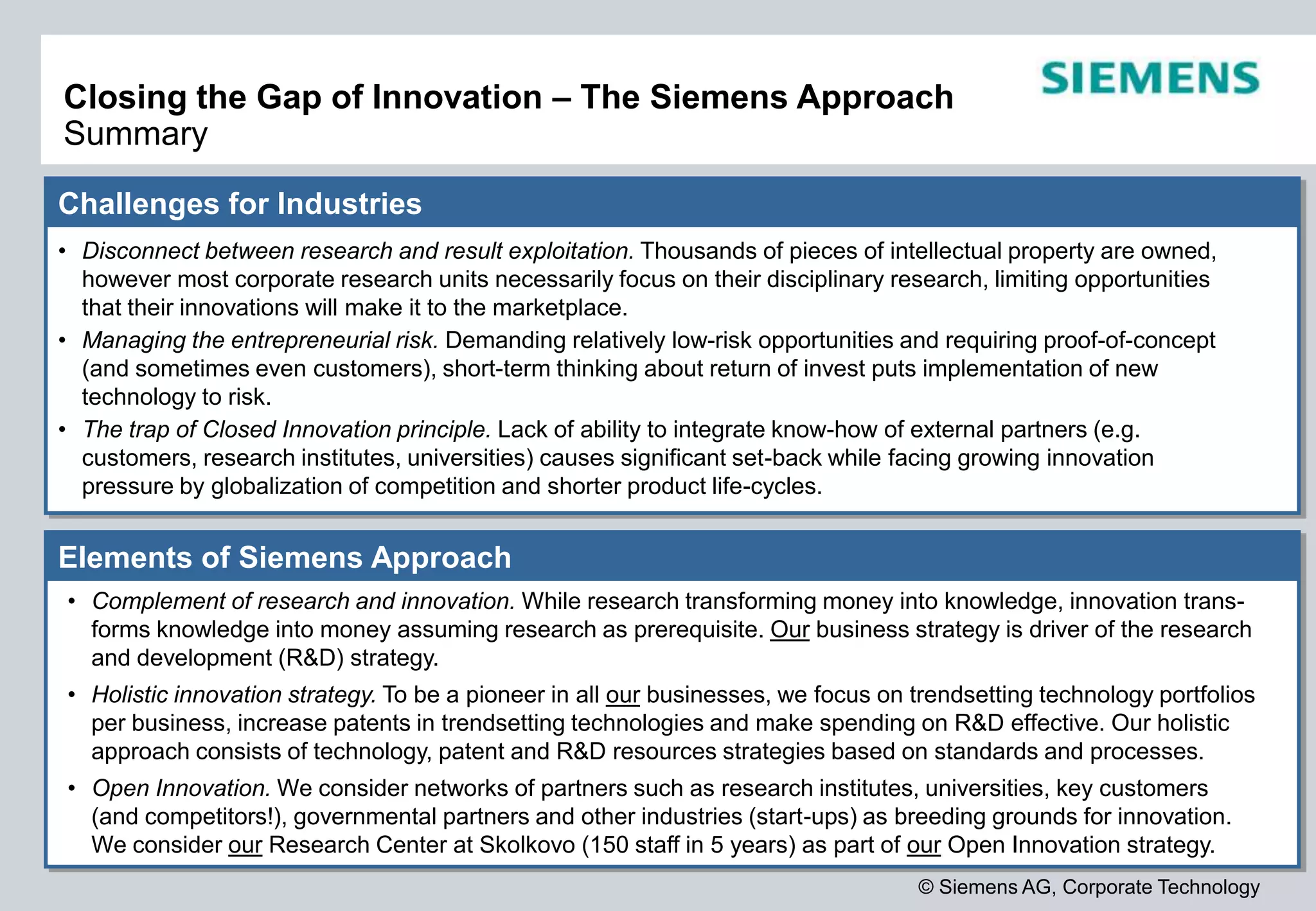 © Siemens AG, Corporate Technology
Closing the Gap of Innovation – The Siemens Approach
Summary
Challenges for Industries
• Disconnect between research and result exploitation. Thousands of pieces of intellectual property are owned,
however most corporate research units necessarily focus on their disciplinary research, limiting opportunities
that their innovations will make it to the marketplace.
• Managing the entrepreneurial risk. Demanding relatively low-risk opportunities and requiring proof-of-concept
(and sometimes even customers), short-term thinking about return of invest puts implementation of new
technology to risk.
• The trap of Closed Innovation principle. Lack of ability to integrate know-how of external partners (e.g.
customers, research institutes, universities) causes significant set-back while facing growing innovation
pressure by globalization of competition and shorter product life-cycles.
Elements of Siemens Approach
• Complement of research and innovation. While research transforming money into knowledge, innovation trans-
forms knowledge into money assuming research as prerequisite. Our business strategy is driver of the research
and development (R&D) strategy.
• Holistic innovation strategy. To be a pioneer in all our businesses, we focus on trendsetting technology portfolios
per business, increase patents in trendsetting technologies and make spending on R&D effective. Our holistic
approach consists of technology, patent and R&D resources strategies based on standards and processes.
• Open Innovation. We consider networks of partners such as research institutes, universities, key customers
(and competitors!), governmental partners and other industries (start-ups) as breeding grounds for innovation.
We consider our Research Center at Skolkovo (150 staff in 5 years) as part of our Open Innovation strategy.
 