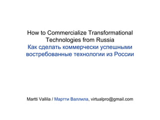 How to Commercialize Transformational
Technologies from Russia
Как сделать коммерчески успешными
востребованные технологии из России
Martti Vallila / Мартти Валлила, virtualpro@gmail.com
 